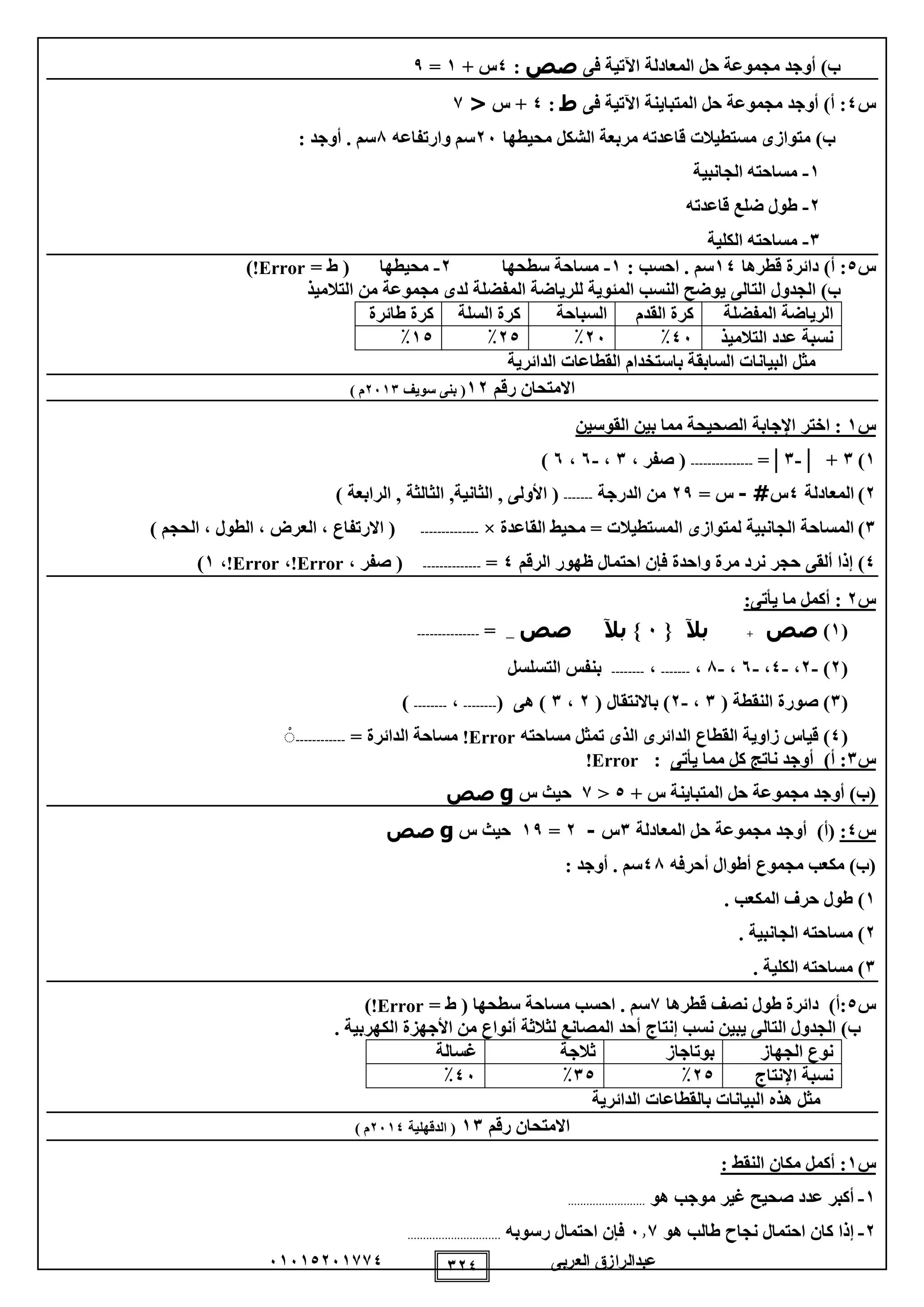 ‫العربى‬ ‫عبدالرازق‬51510251110 120
‫فى‬ ‫اآلتية‬ ‫المعادلة‬ ‫حل‬ ‫مجموعة‬ ‫أوجد‬ )‫ب‬‫صص‬:0+ ‫س‬1=9
‫س‬0‫فى‬ ‫اآلتية‬ ‫المتباينة‬ ‫حل‬ ‫مجموعة‬ ‫أوجد‬ )‫أ‬ :‫ط‬:0‫س‬ +<1
‫محيطها‬ ‫الشكل‬ ‫مربعة‬ ‫قاعدته‬ ‫مستطيالت‬ ‫متوازى‬ )‫ب‬25‫وارتفاعه‬ ‫سم‬8: ‫أوجد‬ . ‫سم‬
1-‫الجانبية‬ ‫مساحته‬
2-‫قاعدته‬ ‫ضلع‬ ‫طول‬
1-‫الكلية‬ ‫مساحته‬
‫س‬0‫قطرها‬ ‫دائرة‬ )‫أ‬ :10: ‫احسب‬ . ‫سم‬1-‫سطحها‬ ‫مساحة‬2-= ‫ط‬ ( ‫محيطها‬Error!)
‫التالى‬ ‫الجدول‬ )‫ب‬‫التالميذ‬ ‫من‬ ‫مجموعة‬ ‫لدى‬ ‫المفضلة‬ ‫للرياضة‬ ‫المئوية‬ ‫النسب‬ ‫يوضح‬
‫ا‬‫المفضلة‬ ‫لرياضة‬‫القدم‬ ‫كرة‬‫ال‬‫سباحة‬‫السلة‬ ‫كرة‬‫طائرة‬ ‫كرة‬
‫التالميذ‬ ‫عدد‬ ‫نسبة‬05٪25٪20٪10٪
‫البيانات‬ ‫مثل‬‫باس‬ ‫السابقة‬‫تخدام‬‫الدائرية‬ ‫القطاعات‬
‫رقم‬ ‫االمتحان‬12‫سويف‬ ‫بنى‬ (2511) ‫م‬
‫س‬1‫اختر‬ :‫اإلجابة‬‫القوسين‬ ‫بين‬ ‫مما‬ ‫الصحيحة‬
1)1│ +-1=│---------------، ‫صفر‬ (1،-5،5)
2)‫المعادلة‬0‫س‬#-= ‫س‬29‫الدرجة‬ ‫من‬-------(‫األولى‬,‫الثانية‬,‫الثالثة‬,‫الرابعة‬)
1)‫ا‬ ‫لمتوازى‬ ‫الجانبية‬ ‫المساحة‬‫القاعدة‬ ‫محيط‬ = ‫لمستطيالت‬×--------------) ‫الحجم‬ ، ‫الطول‬ ، ‫العرض‬ ، ‫االرتفاع‬ (
0‫ألقى‬ ‫إذا‬ )‫واحدة‬ ‫مرة‬ ‫نرد‬ ‫حجر‬‫الرقم‬ ‫ظهور‬ ‫احتمال‬ ‫فإن‬0=--------------(، ‫صفر‬Error!،Error!،1)
‫س‬2‫أكمل‬ :‫ي‬ ‫ما‬‫أ‬:‫تى‬
(1)‫صص‬+‫بآل‬{5}‫بآل‬‫صص‬_=---------------
(2)-2،-0،-5،-8،-------،--------‫التسل‬ ‫بنفس‬‫س‬‫ل‬
(1( ‫النقطة‬ ‫صورة‬ )1،-2( ‫باالنتقال‬ )2،1( ‫هى‬ )--------،--------)
(0‫زاوية‬ ‫قياس‬ )‫ال‬‫قطاع‬‫الدائر‬‫مساحته‬ ‫تمثل‬ ‫الذى‬ ‫ى‬Error!‫الدائرة‬ ‫مساحة‬=------------ْ
‫س‬1:‫أ‬)‫يأتى‬ ‫مما‬ ‫كل‬ ‫ناتج‬ ‫أوجد‬:Error!
(‫ب‬‫س‬ ‫المتباينة‬ ‫حل‬ ‫مجموعة‬ ‫أوجد‬ )+0<1‫س‬ ‫حيث‬g‫صص‬
‫س‬0:(‫أ‬‫المعادلة‬ ‫حل‬ ‫مجموعة‬ ‫أوجد‬ )1‫س‬-2=19‫س‬ ‫حيث‬g‫صص‬
‫أحرفه‬ ‫أطوال‬ ‫مجموع‬ ‫مكعب‬ )‫(ب‬08‫سم‬: ‫أوجد‬ .
1. ‫المكعب‬ ‫حرف‬ ‫طول‬ )
2. ‫الجانبية‬ ‫مساحته‬ )
1. ‫الكلية‬ ‫مساحته‬ )
‫س‬0)‫:أ‬‫قطرها‬ ‫نصف‬ ‫طول‬ ‫دائرة‬1‫احسب‬ . ‫سم‬‫سطحها‬ ‫مساحة‬= ‫ط‬ (Error!)
‫يبين‬ ‫التالى‬ ‫الجدول‬ )‫ب‬‫نسب‬‫إنتاج‬. ‫الكهربية‬ ‫األجهزة‬ ‫من‬ ‫أنواع‬ ‫لثالثة‬ ‫المصانع‬ ‫أحد‬
‫الجهاز‬ ‫نوع‬‫بوتاجاز‬‫ثالجة‬‫غسال‬‫ة‬
‫نسبة‬‫اإلنتاج‬20٪10٪05٪
‫الدائرية‬ ‫بالقطاعات‬ ‫البيانات‬ ‫هذه‬ ‫مثل‬
‫رقم‬ ‫االمتحان‬11‫الدقهلية‬ (2510‫م‬)
‫س‬1: ‫النقط‬ ‫مكان‬ ‫أكمل‬ :
1-‫هو‬ ‫موجب‬ ‫غير‬ ‫صحيح‬ ‫عدد‬ ‫أكبر‬.........................
2-‫هو‬ ‫طالب‬ ‫نجاح‬ ‫احتمال‬ ‫كان‬ ‫إذا‬511‫رسوبه‬ ‫احتمال‬ ‫فإن‬..............................
 