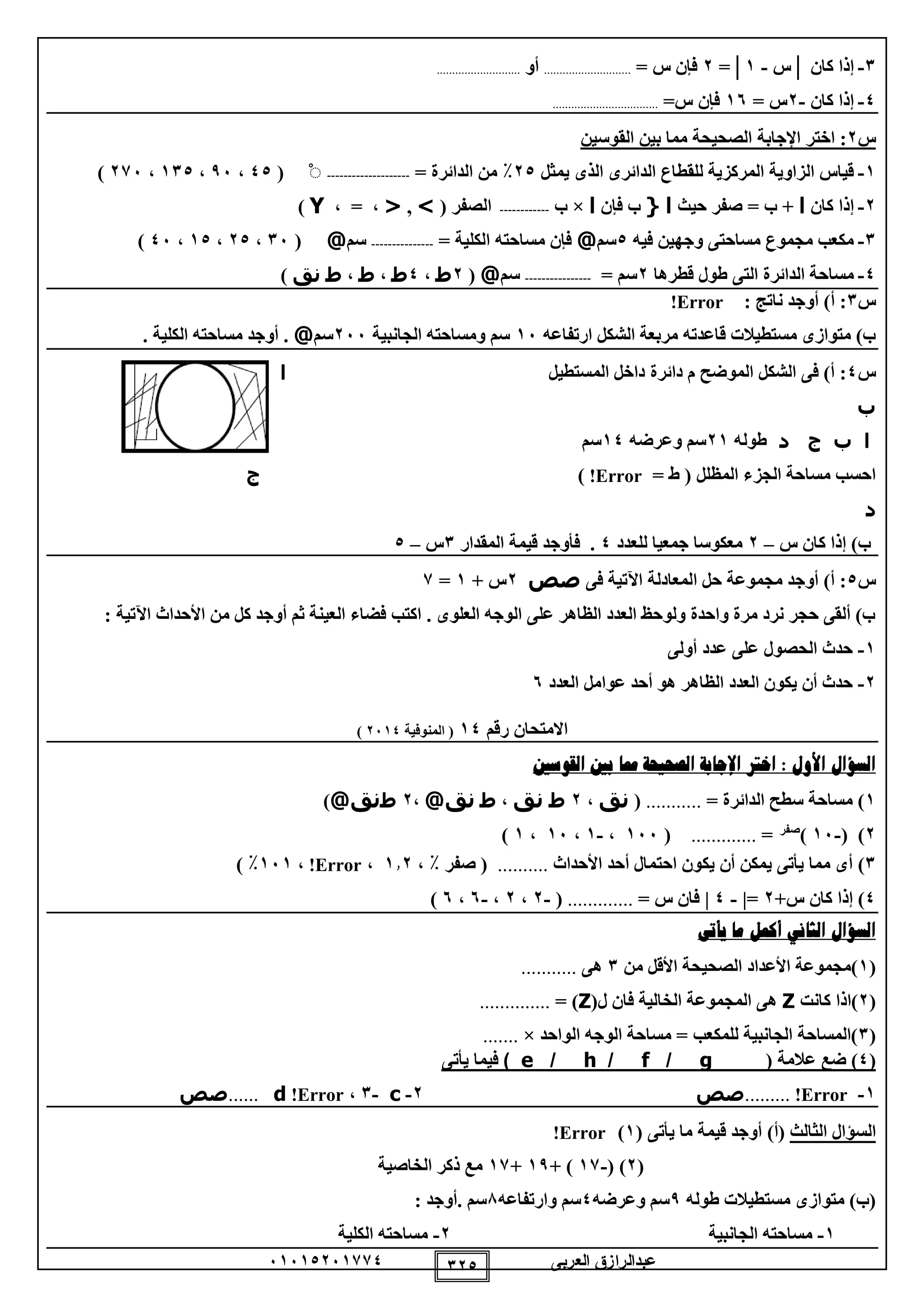 ‫العربى‬ ‫عبدالرازق‬51510251110 120
1-‫كان‬ ‫إذا‬│‫س‬-1│=2= ‫س‬ ‫فإن‬............................‫أو‬...........................
0-‫كان‬ ‫إذا‬-2= ‫س‬15=‫س‬ ‫فإن‬..................................
‫س‬2:‫اختر‬‫اإلجابة‬‫القوسين‬ ‫بين‬ ‫مما‬ ‫الصحيحة‬
1-‫يمثل‬ ‫الذى‬ ‫الدائرى‬ ‫للقطاع‬ ‫المركزية‬ ‫الزاوية‬ ‫قياس‬20٪‫من‬= ‫الدائرة‬--------------------ْ(00،95،110،215)
2-‫كان‬ ‫إذا‬‫ا‬‫حيث‬ ‫صفر‬ = ‫ب‬ +‫ا‬{‫فإن‬ ‫ب‬‫ا‬×‫ب‬------------( ‫الصفر‬>,<، = ،Y)
1-‫فيه‬ ‫وجهين‬ ‫مساحتى‬ ‫مجموع‬ ‫مكعب‬0‫سم‬@= ‫الكلية‬ ‫مساحته‬ ‫فإن‬---------------‫سم‬@(15،20،10،05)
0-‫الدائرة‬ ‫مساحة‬‫قطرها‬ ‫طول‬ ‫التى‬2= ‫سم‬----------------‫سم‬@(2‫ط‬،0‫ط‬،‫ط‬،‫ط‬‫نق‬)
‫س‬1: ‫ناتج‬ ‫أوجد‬ )‫أ‬ :Error!
‫ارتفاعه‬ ‫الشكل‬ ‫مربعة‬ ‫قاعدته‬ ‫مستطيالت‬ ‫متوازى‬ )‫ب‬15‫الجانبية‬ ‫ومساحته‬ ‫سم‬255‫سم‬@. ‫الكلية‬ ‫مساحته‬ ‫أوجد‬ .
‫س‬0‫دائرة‬ ‫م‬ ‫الموضح‬ ‫الشكل‬ ‫فى‬ )‫أ‬ :‫المستطيل‬ ‫داخل‬‫ا‬
‫ب‬
‫ا‬‫ب‬‫ج‬‫د‬‫طوله‬21‫وعرضه‬ ‫سم‬10‫سم‬
= ‫ط‬ ( ‫المظلل‬ ‫الجزء‬ ‫مساحة‬ ‫احسب‬Error!)‫ج‬
‫د‬
‫س‬ ‫كان‬ ‫إذا‬ )‫ب‬–2‫للعدد‬ ‫جمعيا‬ ‫معكوسا‬0‫المقدار‬ ‫قيمة‬ ‫فأوجد‬ .1‫س‬–0
‫س‬0‫فى‬ ‫اآلتية‬ ‫المعادلة‬ ‫حل‬ ‫مجموعة‬ ‫أوجد‬ )‫أ‬ :‫صص‬2+ ‫س‬1=1
: ‫اآلتية‬ ‫األحداث‬ ‫من‬ ‫كل‬ ‫أوجد‬ ‫ثم‬ ‫العينة‬ ‫فضاء‬ ‫اكتب‬ . ‫العلوى‬ ‫الوجه‬ ‫على‬ ‫الظاهر‬ ‫العدد‬ ‫ولوحظ‬ ‫واحدة‬ ‫مرة‬ ‫نرد‬ ‫حجر‬ ‫ألقى‬ )‫ب‬
1-‫أولى‬ ‫عدد‬ ‫على‬ ‫الحصول‬ ‫حدث‬
2-‫العدد‬ ‫عوامل‬ ‫أحد‬ ‫هو‬ ‫الظاهر‬ ‫العدد‬ ‫يكون‬ ‫أن‬ ‫حدث‬5
‫رقم‬ ‫االمتحان‬10‫المنوفية‬ (2510)
‫ال‬ ‫اإلجابة‬ ‫اخرت‬ : ‫األول‬ ‫السؤال‬‫القوسني‬ ‫بني‬ ‫مما‬ ‫صحيحة‬
1= ‫الدائرة‬ ‫سطح‬ ‫مساحة‬ )...........(‫نق‬،2‫ط‬‫نق‬،‫ط‬‫نق‬@،2‫ط‬‫نق‬@)
2( )-15)‫صفر‬
=.............(155،-1،15،1)
1)‫األحداث‬ ‫أحد‬ ‫احتمال‬ ‫يكون‬ ‫أن‬ ‫يمكن‬ ‫يأتى‬ ‫مما‬ ‫أى‬..........، ٪ ‫صفر‬ (112،Error!،151٪)
0‫إذا‬ )+‫س‬ ‫كان‬2=|-0|= ‫س‬ ‫فان‬.............(-2،2،-5،5)
‫يأتى‬ ‫ما‬ ‫أكمل‬ ‫الثاني‬ ‫السؤال‬
(1‫من‬ ‫األقل‬ ‫الصحيحة‬ ‫األعداد‬ ‫)مجموعة‬1‫هى‬...........
(2‫كانت‬ ‫)اذا‬Z(‫ل‬ ‫فان‬ ‫الخالية‬ ‫المجموعة‬ ‫هى‬Z= )..............
(1‫الواحد‬ ‫الوجه‬ ‫مساحة‬ = ‫للمكعب‬ ‫الجانبية‬ ‫)المساحة‬×.......
(0‫عالمة‬ ‫ضع‬ )(g/f/h/e)‫يأتى‬ ‫فيما‬
1-Error!.........‫صص‬2-c-1،Error!d......‫صص‬
‫الثالث‬ ‫السؤال‬)‫(أ‬( ‫يأتى‬ ‫ما‬ ‫قيمة‬ ‫أوجد‬1)Error!
(2( )-11+ )19+11‫الخاصية‬ ‫ذكر‬ ‫مع‬
‫طوله‬ ‫مستطيالت‬ ‫متوازى‬ )‫(ب‬9‫وعرضه‬ ‫سم‬0‫وارتفاعه‬ ‫سم‬8‫سم‬.: ‫أوجد‬
1-‫الجانبية‬ ‫مساحته‬2-‫الكلية‬ ‫مساحته‬
 