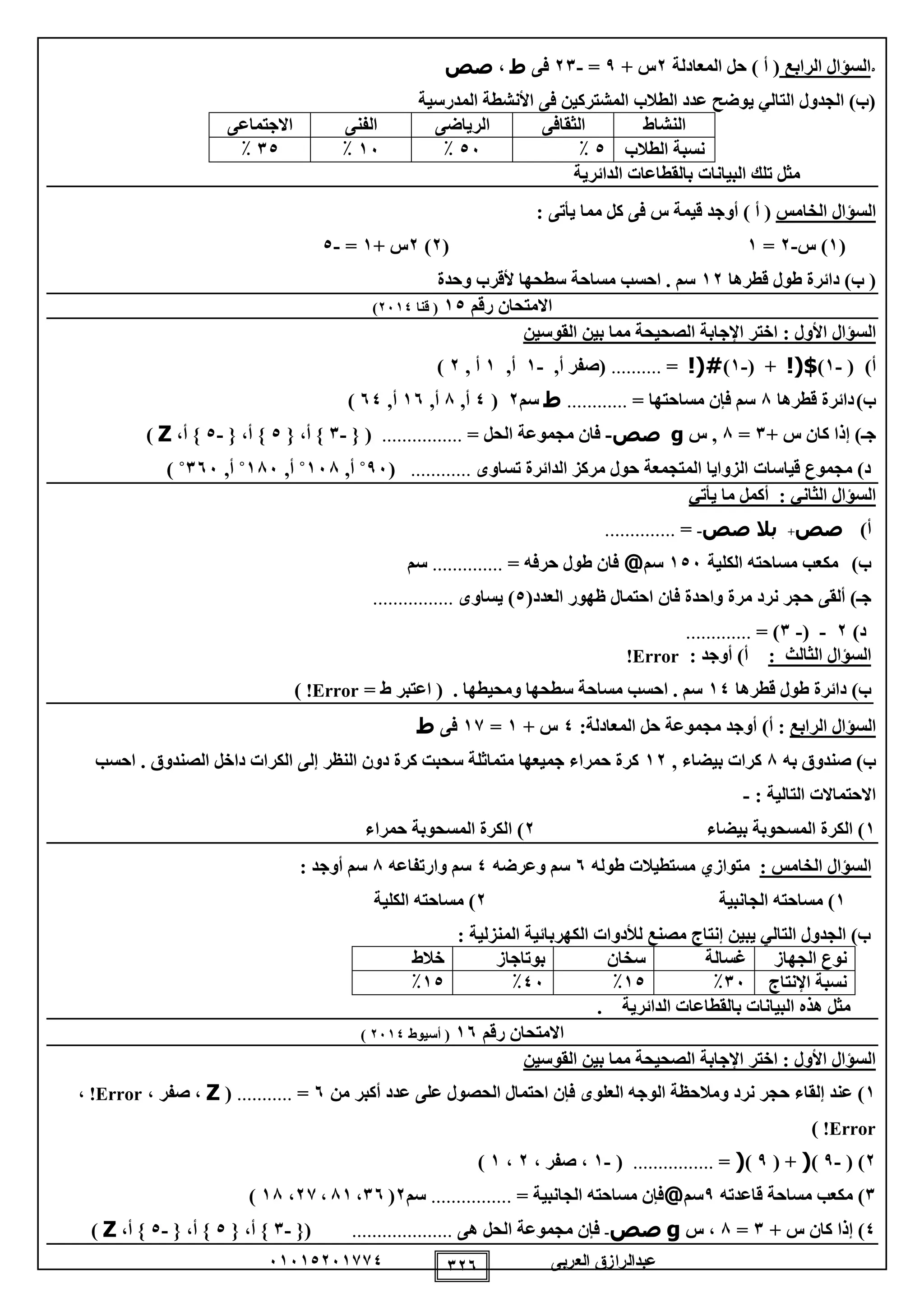‫العربى‬ ‫عبدالرازق‬51510251110 125
0‫الرابع‬ ‫السؤال‬(‫المعادلة‬ ‫حل‬ ) ‫أ‬2+ ‫س‬9=-21‫فى‬‫ط‬،‫صص‬
‫المدرسية‬ ‫األنشطة‬ ‫فى‬ ‫المشتركين‬ ‫الطالب‬ ‫عدد‬ ‫يوضح‬ ‫التالي‬ ‫الجدول‬ )‫(ب‬
‫النشاط‬‫الثقاف‬‫ى‬‫الرياضى‬‫الفنى‬‫االجتماع‬‫ى‬
‫الطالب‬ ‫نسبة‬0٪05٪15٪10٪
‫الدائرية‬ ‫بالقطاعات‬ ‫البيانات‬ ‫تلك‬ ‫مثل‬
‫الخامس‬ ‫السؤال‬‫أو‬ ) ‫أ‬ (‫يأتى‬ ‫مما‬ ‫كل‬ ‫فى‬ ‫س‬ ‫قيمة‬ ‫جد‬:
(1‫س‬ )-2=1(2)2+ ‫س‬1=-0
‫قطرها‬ ‫طول‬ ‫دائرة‬ )‫ب‬ (12‫وحدة‬ ‫ألقرب‬ ‫سطحها‬ ‫مساحة‬ ‫احسب‬ . ‫سم‬
‫رقم‬ ‫االمتحان‬10(‫قنا‬2510)
‫السؤال‬‫األول‬:‫القوسين‬ ‫بين‬ ‫مما‬ ‫الصحيحة‬ ‫اإلجابة‬ ‫اختر‬
‫أ‬)(-1)$!(( +-1)!(#=..........,‫أ‬ ‫(صفر‬-1,‫أ‬1, ‫أ‬2)
‫ب‬)‫قطرها‬ ‫دائرة‬8= ‫مساحتها‬ ‫فإن‬ ‫سم‬............‫ط‬‫سم‬2(0,‫أ‬8,‫أ‬15,‫أ‬50)
‫ج‬‫ـ‬+ ‫س‬ ‫كان‬ ‫إذا‬ )1=8‫س‬ ,g‫صص‬-= ‫الحل‬ ‫مجموعة‬ ‫فان‬................({-1{ ،‫أ‬ }0{ ،‫أ‬ }-0،‫أ‬ }Z)
‫قياسات‬ ‫مجموع‬ )‫د‬‫تساوى‬ ‫الدائرة‬ ‫مركز‬ ‫حول‬ ‫المتجمعة‬ ‫الزوايا‬............(95˚,‫أ‬158˚,‫أ‬185˚,‫أ‬155˚)
: ‫الثاني‬ ‫السؤال‬‫يأتي‬ ‫ما‬ ‫أكمل‬
‫أ‬)‫صص‬+‫بال‬‫صص‬-=..............
‫ب‬)‫الكلية‬ ‫مساحته‬ ‫مكعب‬105‫سم‬@‫حرفه‬ ‫طول‬ ‫فان‬=..............‫سم‬
‫ج‬‫ـ‬‫ألق‬ )‫ى‬(‫العدد‬ ‫ظهور‬ ‫احتمال‬ ‫فان‬ ‫واحدة‬ ‫مرة‬ ‫نرد‬ ‫حجر‬0‫يساوى‬ )................
)‫د‬2-(-1= ).............
‫الثالث‬ ‫السؤال‬:‫أوجد‬ )‫أ‬:Error!
)‫ب‬‫قطرها‬ ‫طول‬ ‫دائرة‬10= ‫ط‬ ‫اعتبر‬ ( . ‫ومحيطها‬ ‫سطحها‬ ‫مساحة‬ ‫احسب‬ . ‫سم‬Error!)
‫الرابع‬ ‫السؤال‬:‫المعا‬ ‫حل‬ ‫مجموعة‬ ‫أوجد‬ )‫أ‬:‫دلة‬0+ ‫س‬1=11‫فى‬‫ط‬
‫به‬ ‫صندوق‬ )‫ب‬8, ‫بيضاء‬ ‫كرات‬12‫احسب‬ . ‫الصندوق‬ ‫داخل‬ ‫الكرات‬ ‫إلى‬ ‫النظر‬ ‫دون‬ ‫كرة‬ ‫سحبت‬ ‫متماثلة‬ ‫جميعها‬ ‫حمراء‬ ‫كرة‬
: ‫التالية‬ ‫االحتماالت‬-
1‫بيضاء‬ ‫المسحوبة‬ ‫الكرة‬ )2‫حمراء‬ ‫المسحوبة‬ ‫الكرة‬ )
‫الخامس‬ ‫السؤال‬:‫متوازي‬‫طوله‬ ‫مستطيالت‬5‫وعرضه‬ ‫سم‬0‫وارتفاعه‬ ‫سم‬8: ‫أوجد‬ ‫سم‬
1‫الجانبية‬ ‫مساحته‬ )2‫الكلية‬ ‫مساحته‬ )
: ‫المنزلية‬ ‫الكهربائية‬ ‫لألدوات‬ ‫مصنع‬ ‫إنتاج‬ ‫يبين‬ ‫التالي‬ ‫الجدول‬ )‫ب‬
‫الجهاز‬ ‫نوع‬‫غسالة‬‫سخان‬‫بوتاجا‬‫ز‬‫خالط‬
‫اإلنتاج‬ ‫نسبة‬15٪10٪05٪10٪
. ‫الدائرية‬ ‫بالقطاعات‬ ‫البيانات‬ ‫هذه‬ ‫مثل‬
‫رقم‬ ‫االمتحان‬15(‫أسيوط‬2510)
‫القوسين‬ ‫بين‬ ‫مما‬ ‫الصحيحة‬ ‫اإلجابة‬ ‫اختر‬ : ‫األول‬ ‫السؤال‬
1‫العلوى‬ ‫الوجه‬ ‫ومالحظة‬ ‫نرد‬ ‫حجر‬ ‫إلقاء‬ ‫عند‬ )‫أكبر‬ ‫عدد‬ ‫على‬ ‫الحصول‬ ‫احتمال‬ ‫فإن‬‫من‬5=...........(Z، ‫صفر‬ ،Error!،
Error!)
2( )-9)(( +9)(=................(-1، ‫صفر‬ ،2،1)
1‫قاعدته‬ ‫مساحة‬ ‫مكعب‬ )9‫سم‬@= ‫الجانبية‬ ‫مساحته‬ ‫فإن‬................‫سم‬2(15،81،21،18)
0+ ‫س‬ ‫كان‬ ‫إذا‬ )1=8‫س‬ ،g‫صص‬-‫هى‬ ‫الحل‬ ‫مجموعة‬ ‫فإن‬....................{(-1{ ،‫أ‬ }0{ ،‫أ‬ }-0،‫أ‬ }Z)
 