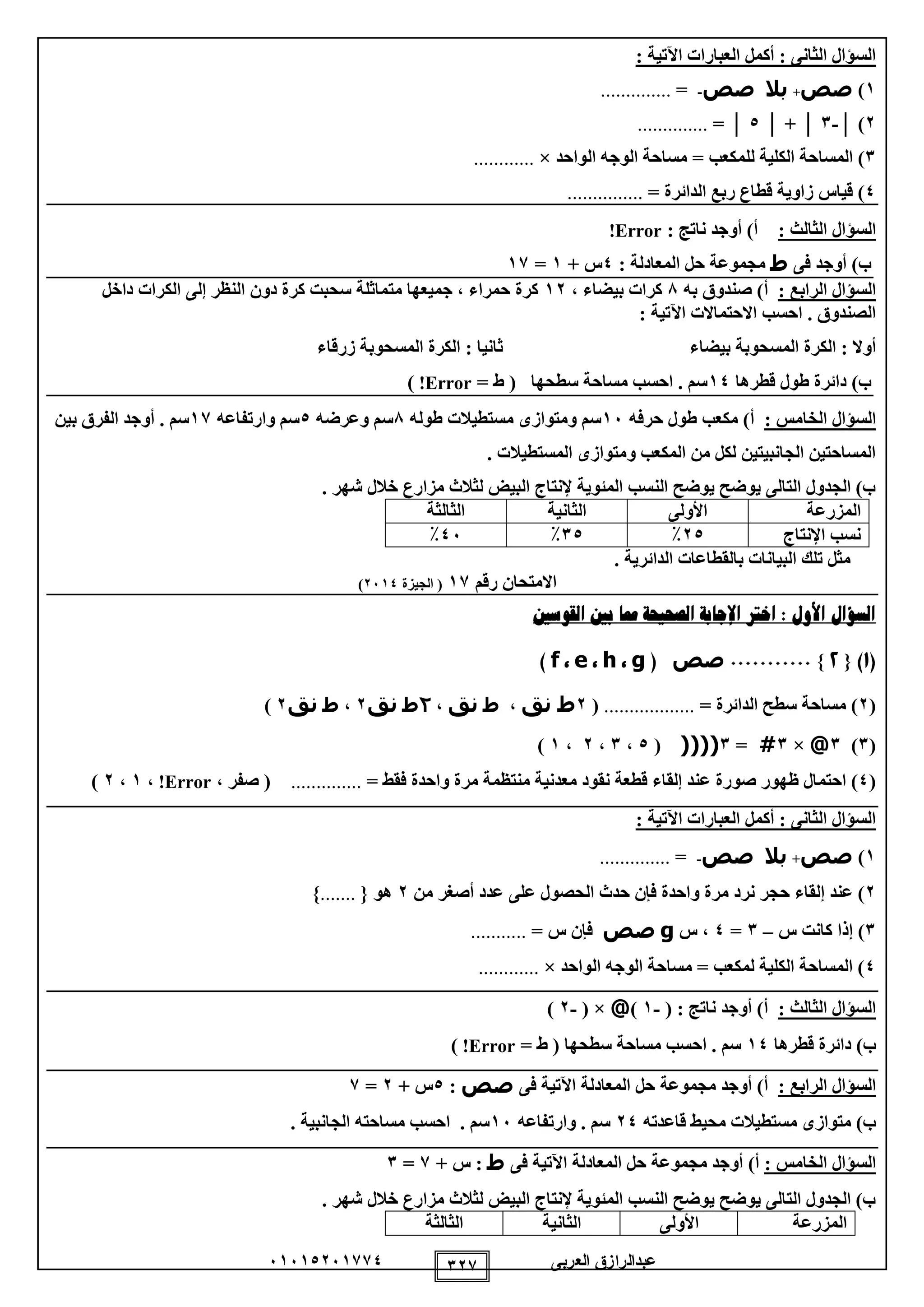 ‫العربى‬ ‫عبدالرازق‬51510251110 121
: ‫اآلتية‬ ‫العبارات‬ ‫أكمل‬ : ‫الثانى‬ ‫السؤال‬
1)‫صص‬+‫بال‬‫صص‬-=..............
2)│-1│+│0│=..............
1‫ل‬ ‫الكلية‬ ‫المساحة‬ )‫ل‬‫الواحد‬ ‫الوجه‬ ‫مساحة‬ = ‫مكعب‬×............
0= ‫الدائرة‬ ‫ربع‬ ‫قطاع‬ ‫زاوية‬ ‫قياس‬ )...............
‫ا‬ ‫السؤال‬: ‫لثالث‬: ‫ناتج‬ ‫أوجد‬ )‫أ‬Error!
)‫ب‬‫فى‬ ‫أوجد‬‫ط‬: ‫المعادلة‬ ‫حل‬ ‫مجموعة‬0+ ‫س‬1=11
: ‫الرابع‬ ‫السؤال‬‫به‬ ‫صندوق‬ )‫أ‬8، ‫بيضاء‬ ‫كرات‬12‫داخل‬ ‫الكرات‬ ‫إلى‬ ‫النظر‬ ‫دون‬ ‫كرة‬ ‫سحبت‬ ‫متماثلة‬ ‫جميعها‬ ، ‫حمراء‬ ‫كرة‬
: ‫اآلتية‬ ‫االحتماالت‬ ‫احسب‬ . ‫الصندوق‬
‫الك‬ : ‫أوال‬‫بيضاء‬ ‫المسحوبة‬ ‫رة‬‫زرقاء‬ ‫المسحوبة‬ ‫الكرة‬ : ‫ثانيا‬
)‫ب‬‫قطرها‬ ‫طول‬ ‫دائرة‬10= ‫ط‬ ( ‫سطحها‬ ‫مساحة‬ ‫احسب‬ . ‫سم‬Error!)
: ‫الخامس‬ ‫السؤال‬‫حرفه‬ ‫طول‬ ‫مكعب‬ )‫أ‬15‫طوله‬ ‫مستطيالت‬ ‫ومتوازى‬ ‫سم‬8‫وعرضه‬ ‫سم‬0‫وارتفاعه‬ ‫سم‬11‫الفرق‬ ‫أوجد‬ . ‫سم‬‫بين‬
. ‫المستطيالت‬ ‫ومتوازى‬ ‫المكعب‬ ‫من‬ ‫لكل‬ ‫الجانبيتين‬ ‫المساحتين‬
. ‫شهر‬ ‫خالل‬ ‫مزارع‬ ‫لثالث‬ ‫البيض‬ ‫إلنتاج‬ ‫المئوية‬ ‫النسب‬ ‫يوضح‬ ‫يوضح‬ ‫التالى‬ ‫الجدول‬ )‫ب‬
‫المزرعة‬‫األولى‬‫الثانية‬‫الثالثة‬
‫اإلنتاج‬ ‫نسب‬20٪10٪05٪
. ‫الدائرية‬ ‫بالقطاعات‬ ‫البيانات‬ ‫تلك‬ ‫مثل‬
‫رقم‬ ‫االمتحان‬11(‫الجيزة‬2510)
‫القوسني‬ ‫بني‬ ‫مما‬ ‫الصحيحة‬ ‫اإلجابة‬ ‫اخرت‬ : ‫األول‬ ‫السؤال‬
(1){2}...........‫صص‬(g،h،e،f)
(2= ‫الدائرة‬ ‫سطح‬ ‫مساحة‬ )..................(2‫نق‬ ‫ط‬،‫ط‬‫نق‬،2‫ط‬‫نق‬2،‫ط‬‫نق‬2)
(1)1@×1#=1(((((0،1،2،1)
(0‫ع‬ ‫صورة‬ ‫ظهور‬ ‫احتمال‬ )= ‫فقط‬ ‫واحدة‬ ‫مرة‬ ‫منتظمة‬ ‫معدنية‬ ‫نقود‬ ‫قطعة‬ ‫إلقاء‬ ‫ند‬..............، ‫صفر‬ (Error!،1،2)
: ‫اآلتية‬ ‫العبارات‬ ‫أكمل‬ : ‫الثانى‬ ‫السؤال‬
1)‫صص‬+‫بال‬‫صص‬-=..............
2‫نرد‬ ‫حجر‬ ‫إلقاء‬ ‫عند‬ )‫واحدة‬ ‫مرة‬‫أصغر‬ ‫عدد‬ ‫على‬ ‫الحصول‬ ‫حدث‬ ‫فإن‬‫من‬2{ ‫هو‬.......}
1)‫س‬ ‫كانت‬ ‫إذا‬–1=0‫س‬ ،g‫صص‬= ‫س‬ ‫فإن‬...........
0‫الواحد‬ ‫الوجه‬ ‫مساحة‬ = ‫لمكعب‬ ‫الكلية‬ ‫المساحة‬ )×............
: ‫الثالث‬ ‫السؤال‬( : ‫ناتج‬ ‫أوجد‬ )‫أ‬-1)@( ×-2)
‫قطرها‬ ‫دائرة‬ )‫ب‬10= ‫ط‬ ( ‫سطحها‬ ‫مساحة‬ ‫احسب‬ . ‫سم‬Error!)
: ‫الرابع‬ ‫السؤال‬‫مجموعة‬ ‫أوجد‬ )‫أ‬‫فى‬ ‫اآلتية‬ ‫المعادلة‬ ‫حل‬‫صص‬:0+ ‫س‬2=1
‫قاعدته‬ ‫محيط‬ ‫مستطيالت‬ ‫متوازى‬ )‫ب‬20‫وارتفاعه‬ . ‫سم‬15. ‫الجانبية‬ ‫مساحته‬ ‫احسب‬ . ‫سم‬
: ‫الخامس‬ ‫السؤال‬‫فى‬ ‫اآلتية‬ ‫المعادلة‬ ‫حل‬ ‫مجموعة‬ ‫أوجد‬ )‫أ‬‫ط‬+ ‫س‬ :1=1
‫ش‬ ‫خالل‬ ‫مزارع‬ ‫لثالث‬ ‫البيض‬ ‫إلنتاج‬ ‫المئوية‬ ‫النسب‬ ‫يوضح‬ ‫يوضح‬ ‫التالى‬ ‫الجدول‬ )‫ب‬. ‫هر‬
‫المزرعة‬‫األولى‬‫الثانية‬‫الثالثة‬
 