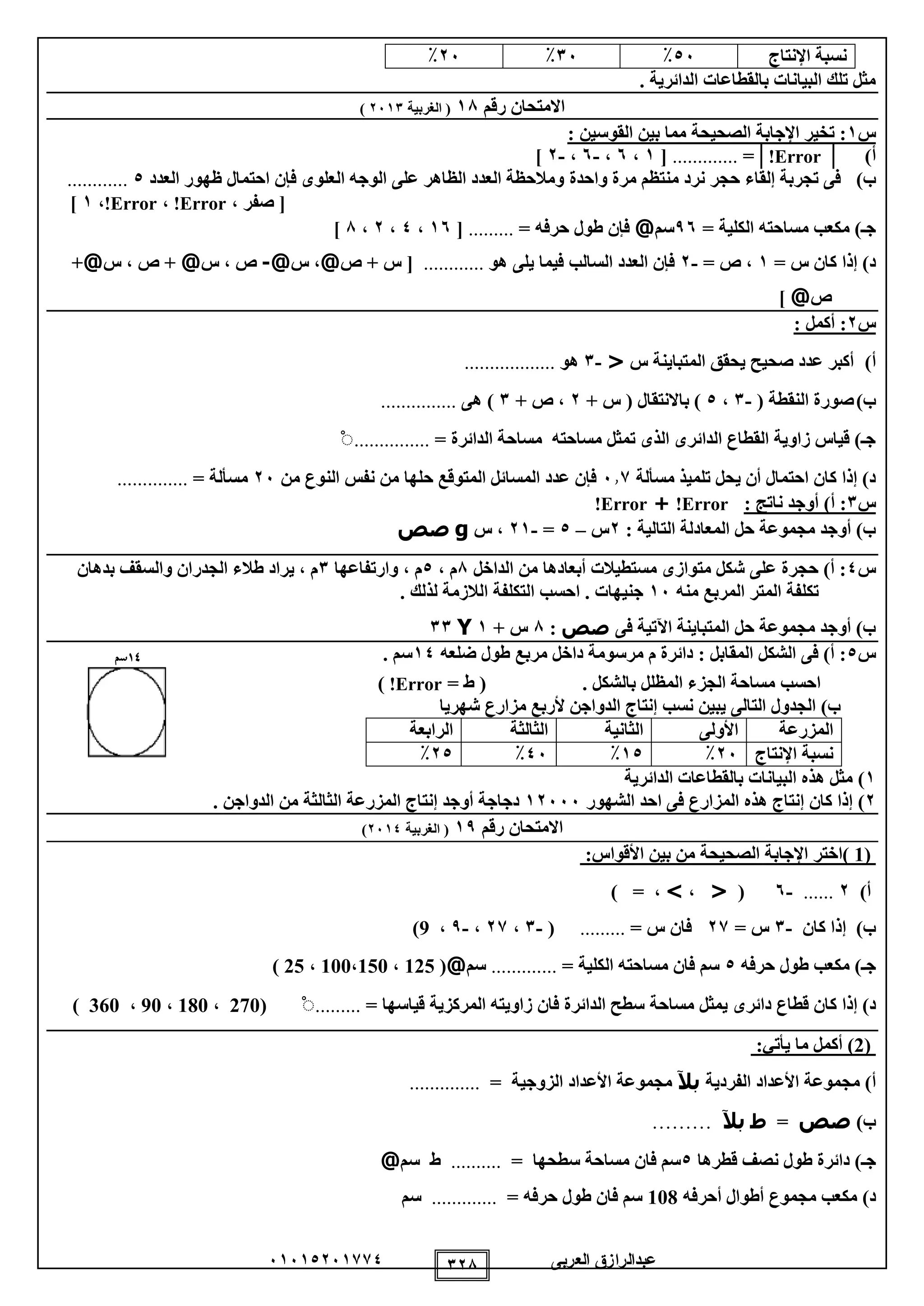 ‫العربى‬ ‫عبدالرازق‬51510251110 128
‫اإلنتاج‬ ‫نسبة‬05٪15٪25٪
. ‫الدائرية‬ ‫بالقطاعات‬ ‫البيانات‬ ‫تلك‬ ‫مثل‬
‫رقم‬ ‫االمتحان‬18‫الغربية‬ (2511)
‫س‬1: ‫القوسين‬ ‫بين‬ ‫مما‬ ‫الصحيحة‬ ‫اإلجابة‬ ‫تخير‬ :
‫أ‬)│Error!│=.............[1،5،-5،-2]
‫ب‬)‫تجربة‬ ‫فى‬‫إلقاء‬‫حجر‬‫واحدة‬ ‫مرة‬ ‫منتظم‬ ‫نرد‬‫العدد‬ ‫ظهور‬ ‫احتمال‬ ‫فإن‬ ‫العلوى‬ ‫الوجه‬ ‫على‬ ‫الظاهر‬ ‫العدد‬ ‫ومالحظة‬0............
، ‫صفر‬ [Error!،Error!،1]
= ‫الكلية‬ ‫مساحته‬ ‫مكعب‬ )‫جـ‬95‫سم‬@= ‫حرفه‬ ‫طول‬ ‫فإن‬.........[15،0،2،8]
= ‫س‬ ‫كان‬ ‫إذا‬ )‫د‬1= ‫ص‬ ،-2‫هو‬ ‫يلى‬ ‫فيما‬ ‫السالب‬ ‫العدد‬ ‫فإن‬............‫ص‬ + ‫س‬ [@‫س‬ ،@-‫س‬ ، ‫ص‬@‫س‬ ، ‫ص‬ +@+
‫ص‬@]
‫س‬2: ‫أكمل‬ :
‫أ‬)‫س‬ ‫المتباينة‬ ‫يحقق‬ ‫صحيح‬ ‫عدد‬ ‫أكبر‬<-1‫هو‬..................
‫ب‬)( ‫النقطة‬ ‫صورة‬-1،0+ ‫س‬ ( ‫باالنتقال‬ )2+ ‫ص‬ ،1‫هى‬ )...............
‫الدائرة‬ ‫مساحة‬ ‫مساحته‬ ‫تمثل‬ ‫الذى‬ ‫الدائرى‬ ‫القطاع‬ ‫زاوية‬ ‫قياس‬ )‫جـ‬=...............ْ
‫مسألة‬ ‫تلميذ‬ ‫يحل‬ ‫أن‬ ‫احتمال‬ ‫كان‬ ‫إذا‬ )‫د‬511‫من‬ ‫النوع‬ ‫نفس‬ ‫من‬ ‫حلها‬ ‫المتوقع‬ ‫المسائل‬ ‫عدد‬ ‫فإن‬25= ‫مسألة‬..............
‫س‬1: ‫ناتج‬ ‫أوجد‬ )‫أ‬ :Error!+Error!
: ‫التالية‬ ‫المعادلة‬ ‫حل‬ ‫مجموعة‬ ‫أوجد‬ )‫ب‬2‫س‬–0=-21‫س‬ ،g‫صص‬
‫س‬0‫الداخل‬ ‫من‬ ‫أبعادها‬ ‫مستطيالت‬ ‫متوازى‬ ‫شكل‬ ‫على‬ ‫حجرة‬ )‫أ‬ :8، ‫م‬0‫وارتفاعها‬ ، ‫م‬1‫بدهان‬ ‫والسقف‬ ‫الجدران‬ ‫طالء‬ ‫يراد‬ ، ‫م‬
‫منه‬ ‫المربع‬ ‫المتر‬ ‫تكلفة‬15. ‫لذلك‬ ‫الالزمة‬ ‫التكلفة‬ ‫احسب‬ . ‫جنيهات‬
‫فى‬ ‫اآلتية‬ ‫المتباينة‬ ‫حل‬ ‫مجموعة‬ ‫أوجد‬ )‫ب‬‫صص‬:8+ ‫س‬1Y11
‫س‬0‫ضلعه‬ ‫طول‬ ‫مربع‬ ‫داخل‬ ‫مرسومة‬ ‫م‬ ‫دائرة‬ : ‫المقابل‬ ‫الشكل‬ ‫فى‬ )‫أ‬ :10. ‫سم‬41‫سم‬
‫احسب‬. ‫بالشكل‬ ‫المظلل‬ ‫الجزء‬ ‫مساحة‬= ‫ط‬ (Error!)
‫يبين‬ ‫التالى‬ ‫الجدول‬ )‫ب‬‫نسب‬‫شهريا‬ ‫مزارع‬ ‫ألربع‬ ‫الدواجن‬ ‫إنتاج‬
‫المزرعة‬‫األولى‬‫الثانية‬‫الثالثة‬‫الرابعة‬
‫نسبة‬‫اإلنتاج‬25٪10٪05٪20٪
1)‫الدائرية‬ ‫بالقطاعات‬ ‫البيانات‬ ‫هذه‬ ‫مثل‬
2)‫الشهور‬ ‫احد‬ ‫فى‬ ‫المزارع‬ ‫هذه‬ ‫إنتاج‬ ‫كان‬ ‫إذا‬12555‫ال‬ ‫المزرعة‬ ‫إنتاج‬ ‫أوجد‬ ‫دجاجة‬‫ثالثة‬‫الدواجن‬ ‫من‬.
‫رقم‬ ‫االمتحان‬19(‫الغربية‬2510)
( 1)‫اختر‬‫بين‬ ‫من‬ ‫الصحيحة‬ ‫اإلجابة‬‫األقواس‬:
‫أ‬)2......-5(<،>،=)
‫كان‬ ‫إذا‬ )‫ب‬-1= ‫س‬21= ‫س‬ ‫فان‬.........(-1،21،-9،9)
‫جـ‬‫حرفه‬ ‫طول‬ ‫مكعب‬ )0‫سم‬= ‫الكلية‬ ‫مساحته‬ ‫فان‬.............‫سم‬@(125،150،100،25)
‫دائر‬ ‫قطاع‬ ‫كان‬ ‫إذا‬ )‫د‬‫ى‬‫مساحة‬ ‫يمثل‬‫قياسها‬ ‫المركزية‬ ‫زاويته‬ ‫فان‬ ‫الدائرة‬ ‫سطح‬=.........ْ(270،180،90،360)
(2)‫أكمل‬‫يأتي‬ ‫ما‬:
‫أ‬‫مجموعة‬ )‫الفردية‬ ‫األعداد‬‫بآل‬‫مجموعة‬‫الزوجية‬ ‫األعداد‬=..............
)‫ب‬‫صص‬=‫ط‬‫بآل‬………
‫ج‬‫ـ‬‫قطرها‬ ‫نصف‬ ‫طول‬ ‫دائرة‬ )0‫فان‬ ‫سم‬‫سطحها‬ ‫مساحة‬=..........‫ط‬‫سم‬@
)‫د‬‫أحرفه‬ ‫أطوال‬ ‫مجموع‬ ‫مكعب‬108‫حرفه‬ ‫طول‬ ‫فان‬ ‫سم‬=.............‫سم‬
 