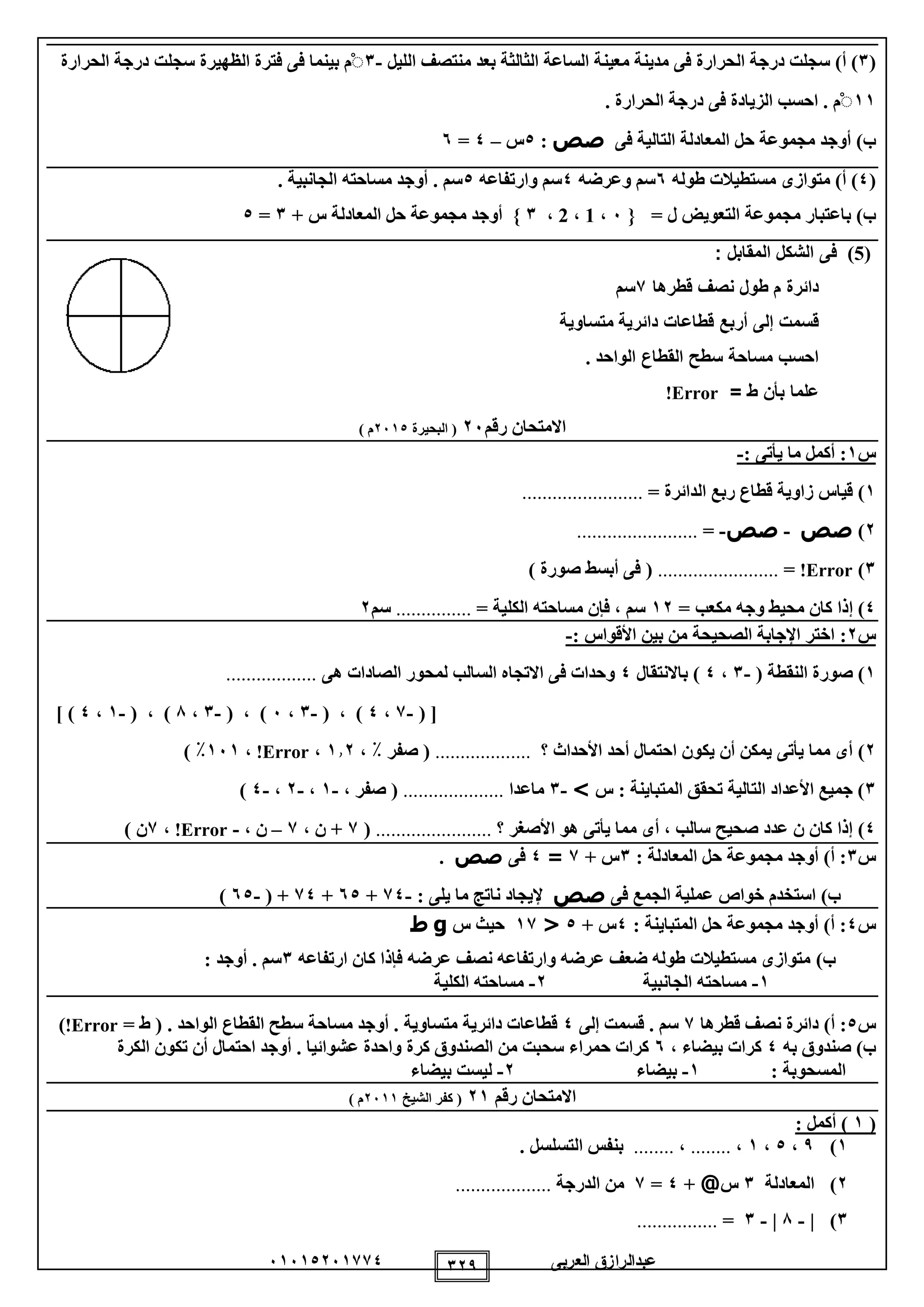 ‫العربى‬ ‫عبدالرازق‬51510251110 129
(1)‫أ‬)‫ف‬ ‫الحرارة‬ ‫درجة‬ ‫سجلت‬‫ى‬‫معين‬ ‫مدينة‬‫الليل‬ ‫منتصف‬ ‫بعد‬ ‫الثالثة‬ ‫الساعة‬ ‫ة‬-1ْ‫م‬‫ف‬ ‫بينما‬‫ى‬‫الظهير‬ ‫فترة‬‫ة‬‫سجلت‬‫الحرارة‬ ‫درجة‬
11ْ‫م‬.‫ف‬ ‫الزيادة‬ ‫احسب‬‫ى‬‫الحرارة‬ ‫درجة‬.
‫ب‬)‫ف‬ ‫التالية‬ ‫المعادلة‬ ‫حل‬ ‫مجموعة‬ ‫أوجد‬‫ى‬‫صص‬:0‫س‬–0=5
(0)‫أ‬)‫متواز‬‫ى‬‫طوله‬ ‫مستطيالت‬5‫وعرضه‬ ‫سم‬0‫وارتفاعه‬ ‫سم‬0‫الجانبية‬ ‫مساحته‬ ‫أوجد‬ . ‫سم‬.
‫ب‬)= ‫ل‬ ‫التعويض‬ ‫مجموعة‬ ‫باعتبار‬}5،1،2،1{‫س‬ ‫المعادلة‬ ‫حل‬ ‫مجموعة‬ ‫أوجد‬+1=0
(5)‫ف‬‫ى‬: ‫المقابل‬ ‫الشكل‬
‫م‬ ‫دائرة‬‫قطرها‬ ‫نصف‬ ‫طول‬7‫سم‬
‫أربع‬ ‫إلى‬ ‫قسمت‬‫دائرية‬ ‫قطاعات‬‫متساوية‬
‫الواحد‬ ‫القطاع‬ ‫سطح‬ ‫مساحة‬ ‫احسب‬.
‫عل‬= ‫ط‬ ‫بأن‬ ‫ما‬Error!
‫رقم‬ ‫االمتحان‬25‫البحيرة‬ (2510) ‫م‬
‫س‬1:‫يأتى‬ ‫ما‬ ‫أكمل‬:-
1)= ‫الدائرة‬ ‫ربع‬ ‫قطاع‬ ‫زاوية‬ ‫قياس‬........................
2)‫صص‬-‫صص‬-=........................
1)Error!=........................) ‫صورة‬ ‫أبسط‬ ‫فى‬ (
0‫إ‬ )= ‫مكعب‬ ‫وجه‬ ‫محيط‬ ‫كان‬ ‫ذا‬12= ‫الكلية‬ ‫مساحته‬ ‫فإن‬ ، ‫سم‬...............‫سم‬2
‫س‬2:: ‫األقواس‬ ‫بين‬ ‫من‬ ‫الصحيحة‬ ‫اإلجابة‬ ‫اختر‬-
1)( ‫النقطة‬ ‫صورة‬-1،0)‫باالنتقال‬0‫هى‬ ‫الصادات‬ ‫لمحور‬ ‫السالب‬ ‫االتجاه‬ ‫فى‬ ‫وحدات‬..................
( [-1،0( ، )-1،5( ، )-1،8( ، )-1،0] )
2)‫؟‬ ‫األحداث‬ ‫أحد‬ ‫احتمال‬ ‫يكون‬ ‫أن‬ ‫يمكن‬ ‫يأتى‬ ‫مما‬ ‫أى‬...................، ٪ ‫صفر‬ (112،Error!،151٪)
1‫المتباينة‬ ‫تحقق‬ ‫التالية‬ ‫األعداد‬ ‫جميع‬ )‫س‬ :>-1‫ماعدا‬....................، ‫صفر‬ (-1،-2،-0)
0)‫؟‬ ‫األصغر‬ ‫هو‬ ‫يأتى‬ ‫مما‬ ‫أى‬ ، ‫سالب‬ ‫صحيح‬ ‫عدد‬ ‫ن‬ ‫كان‬ ‫إذا‬.......................(1، ‫ن‬ +1–، ‫ن‬-Error!،1) ‫ن‬
‫س‬1‫الم‬ ‫حل‬ ‫مجموعة‬ ‫أوجد‬ )‫أ‬ :‫عادلة‬:1+ ‫س‬1=0‫فى‬‫صص‬.
)‫ب‬‫خواص‬ ‫استخدم‬‫فى‬ ‫الجمع‬ ‫عملية‬‫صص‬: ‫يلى‬ ‫ما‬ ‫ناتج‬ ‫إليجاد‬-10+50+10( +-50)
‫س‬0: ‫المتباينة‬ ‫حل‬ ‫مجموعة‬ ‫أوجد‬ )‫أ‬ :0+ ‫س‬0<11‫س‬ ‫حيث‬g‫ط‬
)‫ب‬‫ارتفاعه‬ ‫كان‬ ‫فإذا‬ ‫عرضه‬ ‫نصف‬ ‫وارتفاعه‬ ‫عرضه‬ ‫ضعف‬ ‫طوله‬ ‫مستطيالت‬ ‫متوازى‬1: ‫أوجد‬ . ‫سم‬
1-‫الجانبية‬ ‫مساحته‬2-‫الكلية‬ ‫مساحته‬
‫س‬0:)‫أ‬‫قطرها‬ ‫نصف‬ ‫دائرة‬1‫إلى‬ ‫قسمت‬ . ‫سم‬0= ‫ط‬ ( . ‫الواحد‬ ‫القطاع‬ ‫سطح‬ ‫مساحة‬ ‫أوجد‬ . ‫متساوية‬ ‫دائرية‬ ‫قطاعات‬Error!)
‫به‬ ‫صندوق‬ )‫ب‬0، ‫بيضاء‬ ‫كرات‬5‫الكرة‬ ‫تكون‬ ‫أن‬ ‫احتمال‬ ‫أوجد‬ . ‫عشوائيا‬ ‫واحدة‬ ‫كرة‬ ‫الصندوق‬ ‫من‬ ‫سحبت‬ ‫حمراء‬ ‫كرات‬
‫ا‬: ‫لمسحوبة‬1-‫بيضاء‬2-‫بيضاء‬ ‫ليست‬
‫رقم‬ ‫االمتحان‬21‫الشيخ‬ ‫كفر‬ (2511) ‫م‬
(1: ‫أكمل‬ )
1)9،0،1،........،......... ‫التسلسل‬ ‫بنفس‬
2)‫المعادلة‬1‫س‬@+0=1‫الدرجة‬ ‫من‬...................
1)|-8|-1=................
 