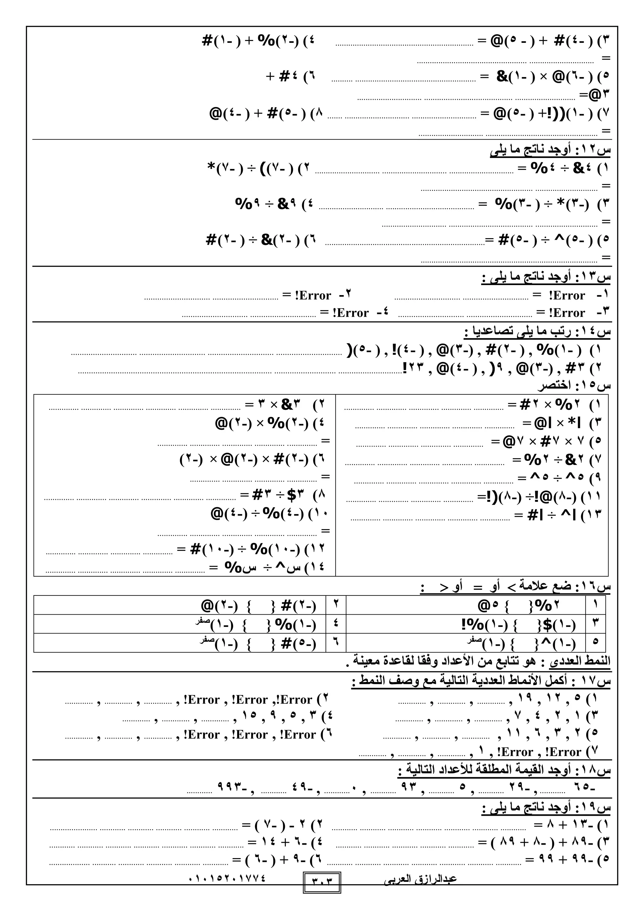 ‫العربى‬ ‫عبدالرازق‬51510251110 151
1( )-0)#( +-0)@=................................................................0( )-2)%( +-1)#
=.................................................................................
0( )-5)@( ×-1)&=..................................................................5)0#+
1@=...................................................................................................
1( )-1)!((( +-0)@=...................................................................8( )-0)#( +-0)@
=..................................................................................
‫س‬12‫يلى‬ ‫ما‬ ‫ناتج‬ ‫أوجد‬ :
1)0&÷0%=..........................................................................................2( )-1))( ÷-1)*
=.................................................................................
1( )-1)*( ÷-1)%=.......................................................................0)9&÷9%
=..................................................................................................
0( )-0)^( ÷-0)#=..........................................................................5( )-2)&( ÷-2)#
=..................................................................................
‫س‬11: ‫يلى‬ ‫ما‬ ‫ناتج‬ ‫أوجد‬ :
1-Error!=............................................................2-Error!=............................................................
1-Error!=............................................................0-Error!=............................................................
‫س‬10: ‫تصاعديا‬ ‫يلى‬ ‫ما‬ ‫رتب‬ :
1( )-1)%( ,-2)#( ,-1)@( ,-0)!( ,-0)(........................................................................................................................
2)1#( ,-1)@,9(( ,-0)@,21!.................................................................................................................................................
‫س‬10‫اختصر‬ :
1)2%×2#=.............. .............. .............. .............. ..............
1)‫ا‬*×‫ا‬@=.............. .............. .............. .............. ..............
0)1×1#×1@=...... ............................ .............. ........
1)2&÷2%=.............. .............. .............. .............. ..............
9)0^÷0^=.............. .............. .............. .............. ..............
11( )-8)!@( ÷-8)!(=.............. .............. .............. ..............
11)‫ا‬^÷‫ا‬#=.............. .............. .............. .............. ..............
2)1&×1=.............. .............. .............. .............. .............. ..............
0( )-2)%( ×-2)@
=........................... .............. .............. .............. .
5( )-2)#( ×-2)@×(-2)
=.............. .............. .............. ..............
8)1$÷1#=......... .............. .............. .............. .............. ...................
15( )-0)%( ÷-0)@
=.............. .............. .............. .............. ..............
12( )-15)%( ÷-15)#=.............. .............. .............. ..............
10‫س‬ )^÷‫س‬%=.............. .............. .............. .............. ..............
‫س‬15‫عالمة‬ ‫ضع‬ :‫أو‬‫أو‬:
12%} {0@2(-2)#( } {-2)@
1(-1)$( } {-1)%!0(-1)%( } {-1)‫صفر‬
0(-1)^( } {-1)‫صفر‬5(-0)#( } {-1)‫صفر‬
‫العددى‬ ‫النمط‬. ‫معينة‬ ‫لقاعدة‬ ‫وفقا‬ ‫األعداد‬ ‫من‬ ‫تتابع‬ ‫هو‬ :
‫س‬11: ‫النمط‬ ‫وصف‬ ‫مع‬ ‫التالية‬ ‫العددية‬ ‫األنماط‬ ‫أكمل‬ :
1)0,12,19,.............,.............,.............2)Error!,Error!,Error!,.............,.............,.............
1)1,2,0,1,.............,.............,.............0)1,0,9,10,.............,.............,.............
0)2,1,5,11,.............,.............,.............5)Error!,Error!,Error!,.............,.............,.............
1)Error!,Error!,1,.............,.............,.............
‫س‬18: ‫التالية‬ ‫لألعداد‬ ‫المطلقة‬ ‫القيمة‬ ‫أوجد‬ :
-50............,-29............,0............,91............,5............,-09............,-991............
‫س‬19: ‫يلى‬ ‫ما‬ ‫ناتج‬ ‫أوجد‬ :
1)-11+8=....................................................................................2)2-(-1)=..................................................................................
1)-89( +-8+89)=............................................................0)-5+10=....................................................................................
0)-99+99=....................................................................................5)-9( +-5)=..............................................................................
 