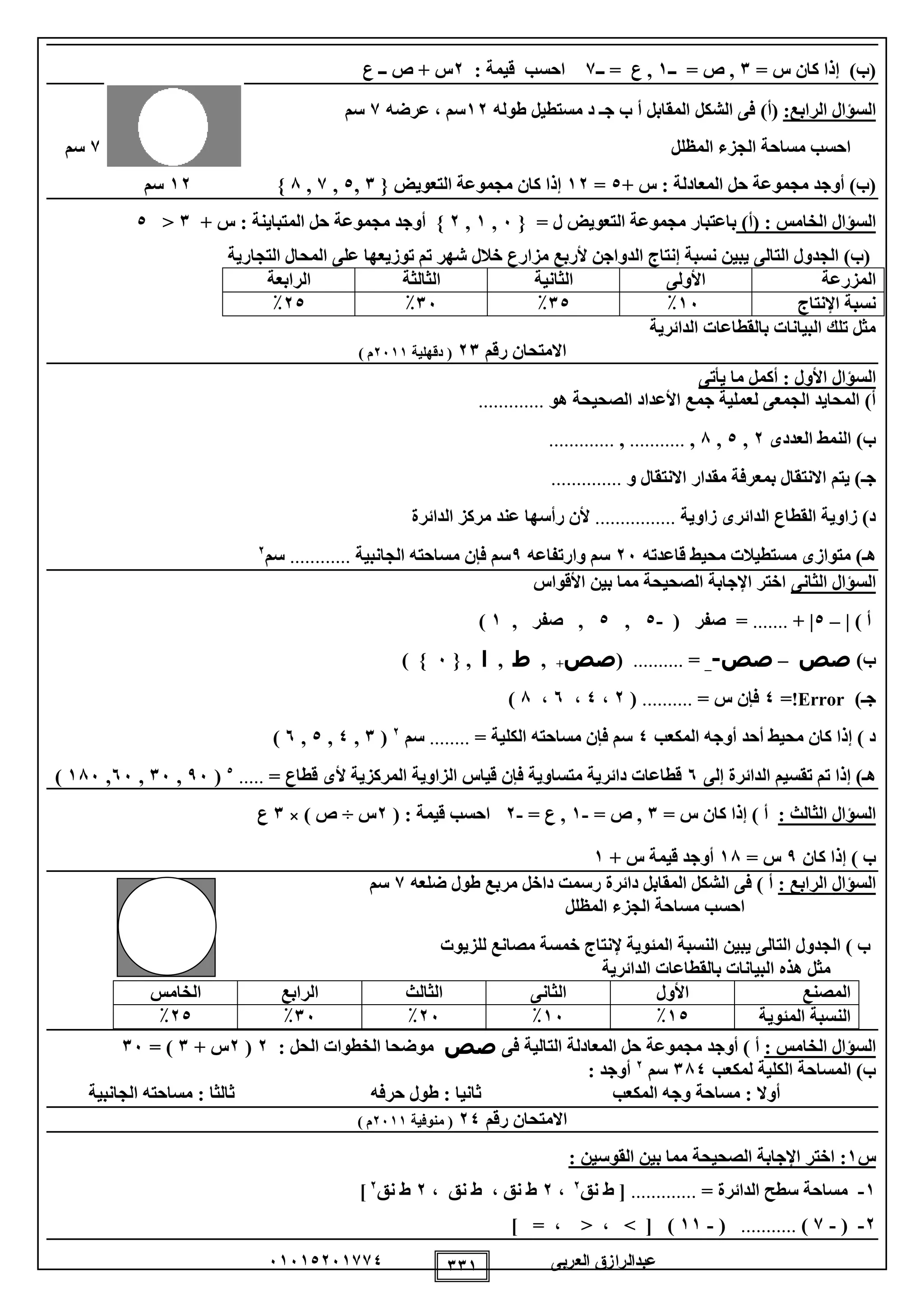 ‫العربى‬ ‫عبدالرازق‬51510251110 111
= ‫س‬ ‫كان‬ ‫إذا‬ )‫(ب‬1‫ــ‬ = ‫ص‬ ,1‫ــ‬ = ‫ع‬ ,1‫قيمة‬ ‫احسب‬:2‫ص‬ + ‫س‬‫ــ‬‫ع‬
:‫الرابع‬ ‫السؤال‬)‫(أ‬‫ج‬ ‫ب‬ ‫أ‬ ‫المقابل‬ ‫الشكل‬ ‫فى‬‫ـ‬‫مستطيل‬ ‫د‬‫طوله‬12‫سم‬،‫عرضه‬1‫سم‬
‫المظلل‬ ‫الجزء‬ ‫مساحة‬ ‫احسب‬1‫سم‬
‫المعادلة‬ ‫حل‬ ‫مجموعة‬ ‫أوجد‬ )‫(ب‬:+ ‫س‬0=12‫التعويض‬ ‫مجموعة‬ ‫كان‬ ‫إذا‬}1,0,1,8}12‫سم‬
: ‫الخامس‬ ‫السؤال‬)‫(أ‬= ‫ل‬ ‫التعويض‬ ‫مجموعة‬ ‫باعتبار‬}5,1,2}‫المتباينة‬ ‫حل‬ ‫مجموعة‬ ‫أوجد‬:‫س‬+1<0
‫التجارية‬ ‫المحال‬ ‫على‬ ‫توزيعها‬ ‫تم‬ ‫شهر‬ ‫خالل‬ ‫مزارع‬ ‫ألربع‬ ‫الدواجن‬ ‫إنتاج‬ ‫نسبة‬ ‫يبين‬ ‫التالى‬ ‫الجدول‬ )‫(ب‬
‫المزرعة‬‫األولى‬‫الثانية‬‫الثالثة‬‫الرابعة‬
‫اإلنتاج‬ ‫نسبة‬15٪10٪15٪20٪
‫الدائرية‬ ‫بالقطاعات‬ ‫البيانات‬ ‫تلك‬ ‫مثل‬
‫رقم‬ ‫االمتحان‬21‫دقهلية‬ (2511) ‫م‬
‫السؤال‬‫األول‬:‫يأتى‬ ‫ما‬ ‫أكمل‬
‫هو‬ ‫الصحيحة‬ ‫األعداد‬ ‫جمع‬ ‫لعملية‬ ‫الجمعى‬ ‫المحايد‬ )‫أ‬.............
‫العددى‬ ‫النمط‬ )‫ب‬2,0,8,...........,.............
‫ج‬‫ـ‬‫و‬ ‫االنتقال‬ ‫مقدار‬ ‫بمعرفة‬ ‫االنتقال‬ ‫يتم‬ )..............
‫زاوية‬ ‫الدائرى‬ ‫القطاع‬ ‫زاوية‬ )‫د‬................‫عند‬ ‫رأسها‬ ‫ألن‬‫الدائرة‬ ‫مركز‬
‫هـ‬‫قاعدته‬ ‫محيط‬ ‫مستطيالت‬ ‫متوازى‬ )25‫سم‬‫وارتفاعه‬9‫الجانبية‬ ‫مساحته‬ ‫فإن‬ ‫سم‬............‫سم‬2
‫الثانى‬ ‫السؤال‬‫األقواس‬ ‫بين‬ ‫مما‬ ‫الصحيحة‬ ‫اإلجابة‬ ‫اختر‬
) ‫أ‬|–0|+.......=( ‫صفر‬-0,0,, ‫صفر‬1)
)‫ب‬‫صص‬–‫صص‬-_=..........(‫صص‬+,‫ط‬,‫ا‬,}5{)
‫ج‬‫ـ‬)Error!=0= ‫س‬ ‫فإن‬..........(2،0،5،8)
‫المكعب‬ ‫أوجه‬ ‫أحد‬ ‫محيط‬ ‫كان‬ ‫إذا‬ ) ‫د‬0= ‫الكلية‬ ‫مساحته‬ ‫فإن‬ ‫سم‬........‫سم‬2
(1,0,0,5)
‫إلى‬ ‫الدائرة‬ ‫تقسيم‬ ‫تم‬ ‫إذا‬ )‫هـ‬5‫أل‬ ‫المركزية‬ ‫الزاوية‬ ‫قياس‬ ‫فإن‬ ‫متساوية‬ ‫دائرية‬ ‫قطاعات‬= ‫قطاع‬ ‫ى‬.....5
(95,15,55,185)
‫الثالث‬ ‫السؤال‬:= ‫س‬ ‫كان‬ ‫إذا‬ ) ‫أ‬1= ‫ص‬ ,-1= ‫ع‬ ,-2‫قيمة‬ ‫احسب‬:(2‫س‬÷) ‫ص‬×1‫ع‬
‫كان‬ ‫إذا‬ ) ‫ب‬9= ‫س‬18‫س‬ ‫قيمة‬ ‫أوجد‬+1
: ‫الرابع‬ ‫السؤال‬‫ضلعه‬ ‫طول‬ ‫مربع‬ ‫داخل‬ ‫رسمت‬ ‫دائرة‬ ‫المقابل‬ ‫الشكل‬ ‫فى‬ ) ‫أ‬1‫سم‬
‫المظلل‬ ‫الجزء‬ ‫مساحة‬ ‫احسب‬
‫للزيوت‬ ‫مصانع‬ ‫خمسة‬ ‫إلنتاج‬ ‫المئوية‬ ‫النسبة‬ ‫يبين‬ ‫التالى‬ ‫الجدول‬ ) ‫ب‬
‫الدائرية‬ ‫بالقطاعات‬ ‫البيانات‬ ‫هذه‬ ‫مثل‬
‫المصنع‬‫األول‬‫الثانى‬‫الثالث‬‫الرابع‬‫الخامس‬
‫المئوية‬ ‫النسبة‬10٪15٪25٪15٪20٪
: ‫الخامس‬ ‫السؤال‬‫مجموعة‬ ‫أوجد‬ ) ‫أ‬‫فى‬ ‫التالية‬ ‫المعادلة‬ ‫حل‬‫صص‬‫الحل‬ ‫الخطوات‬ ‫موضحا‬:2(2+ ‫س‬1= )15
‫لمكعب‬ ‫الكلية‬ ‫المساحة‬ )‫ب‬180‫سم‬2
‫أوجد‬:
‫أوال‬:‫المكعب‬ ‫وجه‬ ‫مساحة‬‫ثانيا‬:‫حرفه‬ ‫طول‬‫ثالثا‬:‫الجانبية‬ ‫مساحته‬
‫رقم‬ ‫االمتحان‬20‫منوفية‬ (2511) ‫م‬
‫س‬1:‫القوسين‬ ‫بين‬ ‫مما‬ ‫الصحيحة‬ ‫اإلجابة‬ ‫اختر‬:
1-= ‫الدائرة‬ ‫سطح‬ ‫مساحة‬.............[‫نق‬ ‫ط‬2
،2، ‫نق‬ ‫ط‬ ، ‫نق‬ ‫ط‬2‫نق‬ ‫ط‬2
]
2-(-1)...........(-11)[، < ، >=]
 
