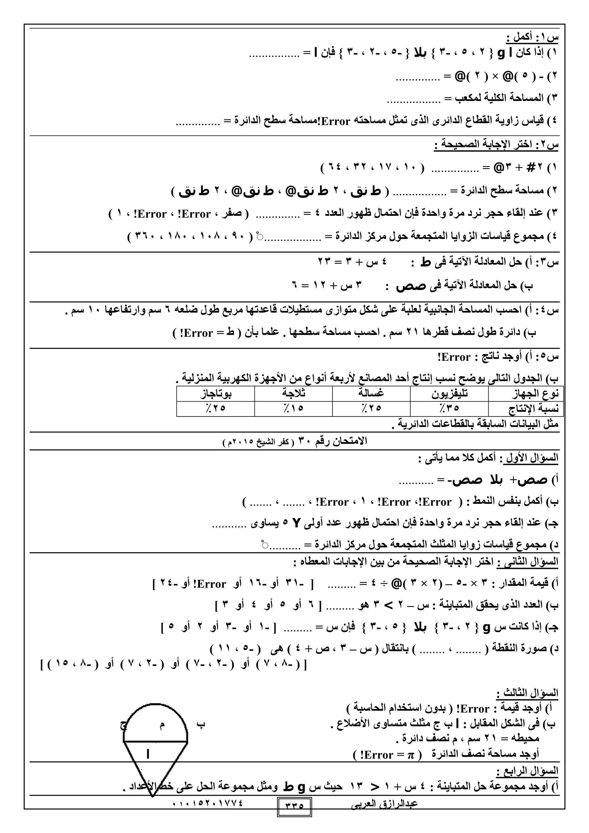 ‫العربى‬ ‫عبدالرازق‬51510251110 110
‫س‬1: ‫أكمل‬ :
1‫كان‬ ‫إذا‬ )‫ا‬g{2،0،-1}‫بال‬{-0،-2،-1‫فإن‬ }‫ا‬=................
2)-(0)@( ×2)@=..............
1= ‫لمكعب‬ ‫الكلية‬ ‫المساحة‬ ).................
0‫مساحته‬ ‫تمثل‬ ‫الذى‬ ‫الدائرى‬ ‫القطاع‬ ‫زاوية‬ ‫قياس‬ )Error!= ‫الدائرة‬ ‫سطح‬ ‫مساحة‬..............
‫س‬2: ‫الصحيحة‬ ‫اإلجابة‬ ‫اختر‬ :
1)2#+1@=...............(15،11،12،50)
2= ‫الدائرة‬ ‫سطح‬ ‫مساحة‬ ).................(‫ط‬‫نق‬،2@‫نق‬ ‫ط‬،‫ط‬@‫نق‬،2‫ط‬‫نق‬)
1‫العدد‬ ‫ظهور‬ ‫احتمال‬ ‫فإن‬ ‫واحدة‬ ‫مرة‬ ‫نرد‬ ‫حجر‬ ‫إلقاء‬ ‫عند‬ )0=..............، ‫صفر‬ (Error!،Error!،1)
0‫مج‬ )‫م‬‫قياسا‬ ‫وع‬= ‫الدائرة‬ ‫مركز‬ ‫حول‬ ‫المتجمعة‬ ‫الزوايا‬ ‫ت‬..................ْ(95،158،185،155)
‫س‬1‫فى‬ ‫اآلتية‬ ‫المعادلة‬ ‫حل‬ )‫أ‬ :‫ط‬:0+ ‫س‬1=21
‫فى‬ ‫اآلتية‬ ‫المعادلة‬ ‫حل‬ )‫ب‬‫صص‬:1+ ‫س‬12=5
‫س‬0‫قاع‬ ‫مستطيالت‬ ‫متوازى‬ ‫شكل‬ ‫على‬ ‫لعلبة‬ ‫الجانبية‬ ‫المساحة‬ ‫احسب‬ )‫أ‬ :‫ضلعه‬ ‫طول‬ ‫مربع‬ ‫دتها‬5‫وارتفاعها‬ ‫سم‬15. ‫سم‬
‫قطرها‬ ‫نصف‬ ‫طول‬ ‫دائرة‬ )‫ب‬21= ‫ط‬ ( ‫بأن‬ ‫علما‬ . ‫سطحها‬ ‫مساحة‬ ‫احسب‬ . ‫سم‬Error!)
‫س‬0: ‫ناتج‬ ‫أوجد‬ )‫أ‬ :Error!
‫الكهربي‬ ‫األجهزة‬ ‫من‬ ‫أنواع‬ ‫ألربعة‬ ‫المصانع‬ ‫أحد‬ ‫إنتاج‬ ‫نسب‬ ‫يوضح‬ ‫التالى‬ ‫الجدول‬ )‫ب‬. ‫المنزلية‬ ‫ة‬
‫الجهاز‬ ‫نوع‬‫تليفزيون‬‫غسالة‬‫ثالجة‬‫بوتاجاز‬
‫اإلنتاج‬ ‫نسبة‬10٪20٪10٪20٪
. ‫الدائرية‬ ‫بالقطاعات‬ ‫السابقة‬ ‫البيانات‬ ‫مثل‬
‫رقم‬ ‫االمتحان‬15‫الشيخ‬ ‫كفر‬ (2510) ‫م‬
‫األول‬ ‫السؤال‬: ‫يأتى‬ ‫مما‬ ‫كال‬ ‫أكمل‬ :
)‫أ‬‫صص‬+‫بال‬‫صص‬-=...........
( : ‫النمط‬ ‫بنفس‬ ‫أكمل‬ )‫ب‬Error!،Error!،1،Error!،.......،.......)
‫أولى‬ ‫عدد‬ ‫ظهور‬ ‫احتمال‬ ‫فإن‬ ‫واحدة‬ ‫مرة‬ ‫نرد‬ ‫حجر‬ ‫إلقاء‬ ‫عند‬ )‫جـ‬Y0‫يساوى‬...........
= ‫الدائرة‬ ‫مركز‬ ‫حول‬ ‫المتجمعة‬ ‫المثلث‬ ‫زوايا‬ ‫قياسات‬ ‫مجموع‬ )‫د‬..........ْ
: ‫الثانى‬ ‫السؤال‬‫ال‬ ‫اإلجابة‬ ‫اختر‬: ‫المعطاه‬ ‫اإلجابات‬ ‫بين‬ ‫من‬ ‫صحيحة‬
: ‫المقدار‬ ‫قيمة‬ )‫أ‬1×-0–(2×1)@÷0=.........[-11‫أو‬-15‫أو‬Error!‫أو‬-20]
‫س‬ : ‫المتباينة‬ ‫يحقق‬ ‫الذى‬ ‫العدد‬ )‫ب‬–2>1‫هو‬.........[5‫أو‬0‫أو‬0‫أو‬1]
‫س‬ ‫كانت‬ ‫إذا‬ )‫جـ‬g{2،-1}‫بال‬{0،-1= ‫س‬ ‫فإن‬ }.........[-1‫أو‬-1‫أو‬2‫أو‬0]
( ‫النقطة‬ ‫صورة‬ )‫د‬........،........‫س‬ ( ‫بانتقال‬ )–1+ ‫ص‬ ،0( ‫هى‬ )-0،11)
( [-8،1( ‫أو‬ )-2،-1( ‫أو‬ )-2،1( ‫أو‬ )-8،10] )
: ‫الثالث‬ ‫السؤال‬
: ‫قيمة‬ ‫أوجد‬ )‫أ‬Error!) ‫الحاسبة‬ ‫استخدام‬ ‫بدون‬ (
: ‫المقابل‬ ‫الشكل‬ ‫فى‬ )‫ب‬‫ا‬‫ب‬‫ج‬. ‫األضالع‬ ‫متساوى‬ ‫مثلث‬‫ب‬‫م‬‫ج‬
= ‫محيطه‬21‫م‬ ، ‫سم‬. ‫دائرة‬ ‫نصف‬
( ‫الدائرة‬ ‫نصف‬ ‫مساحة‬ ‫أوجد‬π=Error!)‫ا‬
: ‫الرابع‬ ‫السؤال‬
: ‫المتباينة‬ ‫حل‬ ‫مجموعة‬ ‫أوجد‬ )‫أ‬0+ ‫س‬1<11‫س‬ ‫حيث‬g‫ط‬. ‫األعداد‬ ‫خط‬ ‫على‬ ‫الحل‬ ‫مجموعة‬ ‫ومثل‬
 