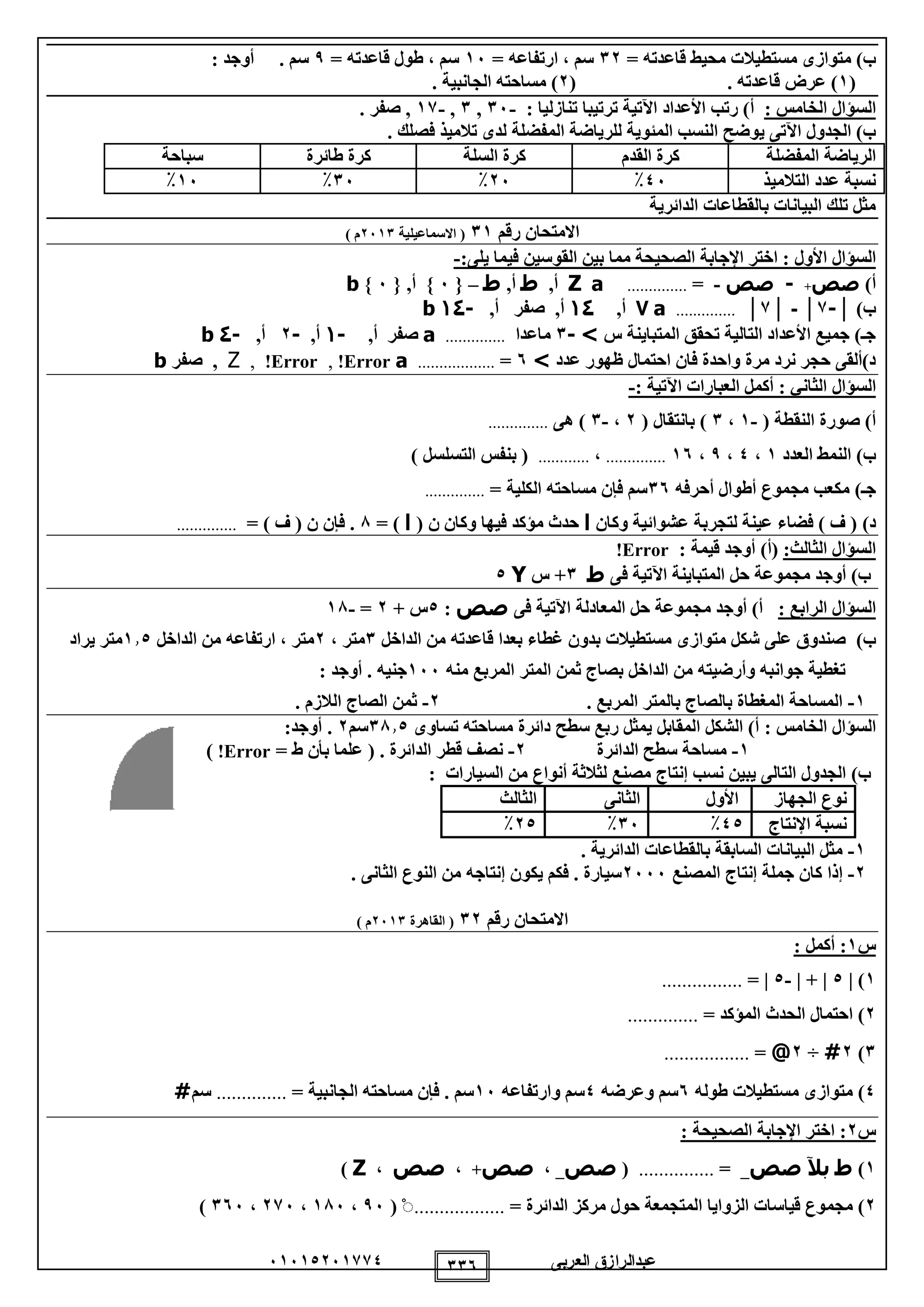 ‫العربى‬ ‫عبدالرازق‬51510251110 115
‫مستطيال‬ ‫متوازى‬ )‫ب‬= ‫قاعدته‬ ‫محيط‬ ‫ت‬12= ‫ارتفاعه‬ ، ‫سم‬15= ‫قاعدته‬ ‫طول‬ ، ‫سم‬9: ‫أوجد‬ . ‫سم‬
(1. ‫قاعدته‬ ‫عرض‬ )(2. ‫الجانبية‬ ‫مساحته‬ )
: ‫الخامس‬ ‫السؤال‬: ‫تنازليا‬ ‫ترتيبا‬ ‫اآلتية‬ ‫األعداد‬ ‫رتب‬ )‫أ‬-15,1,-11. ‫صفر‬ ,
‫ال‬ ‫يوضح‬ ‫اآلتى‬ ‫الجدول‬ )‫ب‬. ‫فصلك‬ ‫تالميذ‬ ‫لدى‬ ‫المفضلة‬ ‫للرياضة‬ ‫المئوية‬ ‫نسب‬
‫المفضلة‬ ‫الرياضة‬‫القدم‬ ‫كرة‬‫السلة‬ ‫كرة‬‫طائرة‬ ‫كرة‬‫سباحة‬
‫التالميذ‬ ‫عدد‬ ‫نسبة‬05٪25٪15٪15٪
‫الدائرية‬ ‫بالقطاعات‬ ‫البيانات‬ ‫تلك‬ ‫مثل‬
‫رقم‬ ‫االمتحان‬11‫االسماعيلية‬ (2511) ‫م‬
‫األول‬ ‫السؤال‬‫القو‬ ‫بين‬ ‫مما‬ ‫الصحيحة‬ ‫اإلجابة‬ ‫اختر‬ ::‫يلى‬ ‫فيما‬ ‫سين‬-
)‫أ‬‫صص‬+-‫صص‬-=..............aZ,‫أ‬‫ط‬,‫أ‬‫ط‬–{5},‫أ‬{5}b
)‫ب‬│-1│-│1│..............a7,‫أ‬41,‫أ‬‫صفر‬,‫أ‬-41b
‫س‬ ‫المتباينة‬ ‫تحقق‬ ‫التالية‬ ‫األعداد‬ ‫جميع‬ )‫جـ‬>-1‫ماعدا‬..............a‫صفر‬,‫أ‬-4,‫أ‬-2,‫أ‬-1b
‫عدد‬ ‫ظهور‬ ‫احتمال‬ ‫فان‬ ‫واحدة‬ ‫مرة‬ ‫نرد‬ ‫حجر‬ ‫د)ألقى‬>5=..................aError!,Error!,Z,‫صفر‬b
‫السؤال‬: ‫اآلتية‬ ‫العبارات‬ ‫أكمل‬ : ‫الثاني‬-
( ‫النقطة‬ ‫صورة‬ )‫أ‬-1،1( ‫بانتقال‬ )2،-1‫هى‬ )..............
)‫ب‬‫العدد‬ ‫النمط‬1،0،9،15..............،............) ‫التسلسل‬ ‫بنفس‬ (
)‫جـ‬‫أحرفه‬ ‫أطوال‬ ‫مجموع‬ ‫مكعب‬15‫الكلية‬ ‫مساحته‬ ‫فإن‬ ‫سم‬=..............
)‫د‬‫وكان‬ ‫عشوائية‬ ‫لتجربة‬ ‫عينة‬ ‫فضاء‬ ) ‫ف‬ (‫ا‬( ‫ن‬ ‫وكان‬ ‫فيها‬ ‫مؤكد‬ ‫حدث‬‫ا‬= )8= ) ‫ف‬ ( ‫ن‬ ‫فإن‬ ...............
:‫الثالث‬ ‫السؤال‬)‫(أ‬‫قيمة‬ ‫أوجد‬:Error!
‫الم‬ ‫حل‬ ‫مجموعة‬ ‫أوجد‬ )‫ب‬‫فى‬ ‫اآلتية‬ ‫تباينة‬‫ط‬1+‫س‬Y0
: ‫الرابع‬ ‫السؤال‬‫الم‬ ‫حل‬ ‫مجموعة‬ ‫أوجد‬ )‫أ‬‫فى‬ ‫اآلتية‬ ‫عادلة‬‫صص‬:0+ ‫س‬2=-18
)‫ب‬‫الداخل‬ ‫من‬ ‫قاعدته‬ ‫بعدا‬ ‫غطاء‬ ‫بدون‬ ‫مستطيالت‬ ‫متوازى‬ ‫شكل‬ ‫على‬ ‫صندوق‬1، ‫متر‬2‫الداخل‬ ‫من‬ ‫ارتفاعه‬ ، ‫متر‬110‫مت‬‫يراد‬ ‫ر‬
‫منه‬ ‫المربع‬ ‫المتر‬ ‫ثمن‬ ‫بصاج‬ ‫الداخل‬ ‫من‬ ‫وأرضيته‬ ‫جوانبه‬ ‫تغطية‬155: ‫أوجد‬ . ‫جنيه‬
1-. ‫المربع‬ ‫بالمتر‬ ‫بالصاج‬ ‫المغطاة‬ ‫المساحة‬2-. ‫الالزم‬ ‫الصاج‬ ‫ثمن‬
: ‫الخامس‬ ‫السؤال‬‫تساوى‬ ‫مساحته‬ ‫دائرة‬ ‫سطح‬ ‫ربع‬ ‫يمثل‬ ‫المقابل‬ ‫الشكل‬ )‫أ‬1810‫سم‬2:‫أوجد‬ .
1-‫الدائرة‬ ‫سطح‬ ‫مساحة‬2-( . ‫الدائرة‬ ‫قطر‬ ‫نصف‬= ‫ط‬ ‫بأن‬ ‫علما‬Error!)
)‫ب‬‫مصنع‬ ‫إنتاج‬ ‫نسب‬ ‫يبين‬ ‫التالى‬ ‫الجدول‬‫السيارات‬ ‫من‬ ‫أنواع‬ ‫لثالثة‬:
‫الجهاز‬ ‫نوع‬‫األول‬‫الثانى‬‫الثالث‬
‫اإلنتاج‬ ‫نسبة‬00٪15٪20٪
1-. ‫الدائرية‬ ‫بالقطاعات‬ ‫السابقة‬ ‫البيانات‬ ‫مثل‬
2-‫المصنع‬ ‫إنتاج‬ ‫جملة‬ ‫كان‬ ‫إذا‬2555. ‫الثانى‬ ‫النوع‬ ‫من‬ ‫إنتاجه‬ ‫يكون‬ ‫فكم‬ . ‫سيارة‬
‫رقم‬ ‫االمتحان‬12‫القاهرة‬ (2511) ‫م‬
‫س‬1: ‫أكمل‬ :
1)|0| + |-0|=................
2)= ‫المؤكد‬ ‫الحدث‬ ‫احتمال‬..............
1)2#÷2@=.................
0)‫طوله‬ ‫مستطيالت‬ ‫متوازى‬5‫وعرضه‬ ‫سم‬0‫وارتفاعه‬ ‫سم‬15‫الجانبية‬ ‫مساحته‬ ‫فإن‬ . ‫سم‬=..............‫سم‬#
‫س‬2: ‫الصحيحة‬ ‫اإلجابة‬ ‫اختر‬ :
1)‫ط‬‫بآل‬‫صص‬_=...............(‫صص‬_،‫صص‬+،‫صص‬،Z)
2‫مج‬ )‫م‬= ‫الدائرة‬ ‫مركز‬ ‫حول‬ ‫المتجمعة‬ ‫الزوايا‬ ‫قياسات‬ ‫وع‬..................ْ(95،185،215،155)
 