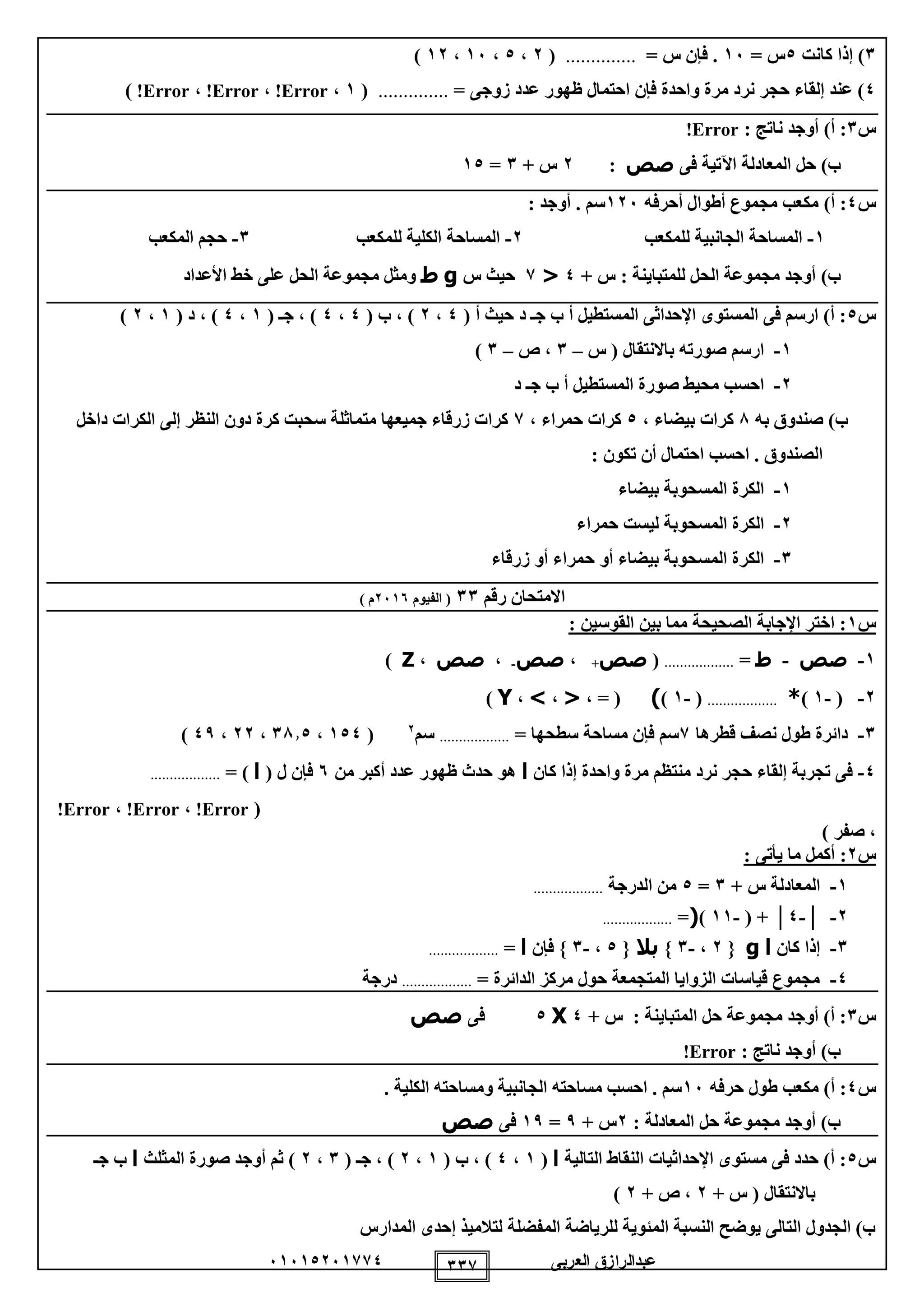‫العربى‬ ‫عبدالرازق‬51510251110 111
1)‫كانت‬ ‫إذا‬0= ‫س‬15= ‫س‬ ‫فإن‬ ...............(2،0،15،12)
0‫ظهور‬ ‫احتمال‬ ‫فإن‬ ‫واحدة‬ ‫مرة‬ ‫نرد‬ ‫حجر‬ ‫إلقاء‬ ‫عند‬ )‫زوجى‬ ‫عدد‬=..............(1،Error!،Error!،Error!)
‫س‬1)‫أ‬ :: ‫ناتج‬ ‫أوجد‬Error!
)‫ب‬‫فى‬ ‫اآلتية‬ ‫المعادلة‬ ‫حل‬‫صص‬:2+ ‫س‬1=10
‫س‬0)‫أ‬ :‫أحرفه‬ ‫أطوال‬ ‫مجموع‬ ‫مكعب‬125: ‫أوجد‬ . ‫سم‬
1-‫للمكعب‬ ‫الجانبية‬ ‫المساحة‬2-‫للمكعب‬ ‫الكلية‬ ‫المساحة‬1-‫المكعب‬ ‫حجم‬
)‫ب‬+ ‫س‬ : ‫للمتباينة‬ ‫الحل‬ ‫مجموعة‬ ‫أوجد‬0<1‫س‬ ‫حيث‬g‫ط‬‫األعداد‬ ‫خط‬ ‫على‬ ‫الحل‬ ‫مجموعة‬ ‫ومثل‬
‫س‬0( ‫أ‬ ‫حيث‬ ‫د‬ ‫جـ‬ ‫ب‬ ‫أ‬ ‫المستطيل‬ ‫اإلحداثى‬ ‫المستوى‬ ‫فى‬ ‫ارسم‬ )‫أ‬ :0،2( ‫ب‬ ، )0،0( ‫جـ‬ ، )1،0( ‫د‬ ، )1،2)
1-‫س‬ ( ‫باالنتقال‬ ‫صورته‬ ‫ارسم‬–1‫ص‬ ،–1)
2-‫د‬ ‫جـ‬ ‫ب‬ ‫أ‬ ‫المستطيل‬ ‫صورة‬ ‫محيط‬ ‫احسب‬
‫به‬ ‫صندوق‬ )‫ب‬8، ‫بيضاء‬ ‫كرات‬0، ‫حمراء‬ ‫كرات‬1‫داخل‬ ‫الكرات‬ ‫إلى‬ ‫النظر‬ ‫دون‬ ‫كرة‬ ‫سحبت‬ ‫متماثلة‬ ‫جميعها‬ ‫زرقاء‬ ‫كرات‬
: ‫تكون‬ ‫أن‬ ‫احتمال‬ ‫احسب‬ . ‫الصندوق‬
1-‫بيضاء‬ ‫المسحوبة‬ ‫الكرة‬
2-‫حمراء‬ ‫ليست‬ ‫المسحوبة‬ ‫الكرة‬
1-‫زرقاء‬ ‫أو‬ ‫حمراء‬ ‫أو‬ ‫بيضاء‬ ‫المسحوبة‬ ‫الكرة‬
‫رقم‬ ‫االمتحان‬11‫الفيوم‬ (2515) ‫م‬
‫س‬1: ‫القوسين‬ ‫بين‬ ‫مما‬ ‫الصحيحة‬ ‫اإلجابة‬ ‫اختر‬ :
1-‫صص‬-‫ط‬=..................(‫صص‬+،‫صص‬-،‫صص‬،Z)
2-(-1)*..................(-1))، = (<،>،Y)
1-‫قطرها‬ ‫نصف‬ ‫طول‬ ‫دائرة‬1= ‫سطحها‬ ‫مساحة‬ ‫فإن‬ ‫سم‬..................‫سم‬2
(100،1810،22،09)
0-‫كان‬ ‫إذا‬ ‫واحدة‬ ‫مرة‬ ‫منتظم‬ ‫نرد‬ ‫حجر‬ ‫إلقاء‬ ‫تجربة‬ ‫فى‬‫ا‬‫من‬ ‫أكبر‬ ‫عدد‬ ‫ظهور‬ ‫حدث‬ ‫هو‬5( ‫ل‬ ‫فإن‬‫ا‬= )..................
(Error!،Error!،Error!
) ‫صفر‬ ،
‫س‬2: ‫يأتى‬ ‫ما‬ ‫أكمل‬ :
1-+ ‫س‬ ‫المعادلة‬1=0‫الدرجة‬ ‫من‬..................
2-│-0│( +-11)(=..................
1-‫كان‬ ‫إذا‬‫ا‬g{2،-1}‫بال‬{0،-1‫فإن‬ }‫ا‬=..................
0-= ‫الدائرة‬ ‫مركز‬ ‫حول‬ ‫المتجمعة‬ ‫الزوايا‬ ‫قياسات‬ ‫مجموع‬..................‫درجة‬
‫س‬1+ ‫س‬ : ‫المتباينة‬ ‫حل‬ ‫مجموعة‬ ‫أوجد‬ )‫أ‬ :0X0‫فى‬‫صص‬
: ‫ناتج‬ ‫أوجد‬ )‫ب‬Error!
‫س‬0‫حرفه‬ ‫طول‬ ‫مكعب‬ )‫أ‬ :15. ‫الكلية‬ ‫ومساحته‬ ‫الجانبية‬ ‫مساحته‬ ‫احسب‬ . ‫سم‬
: ‫المعادلة‬ ‫حل‬ ‫مجموعة‬ ‫أوجد‬ )‫ب‬2+ ‫س‬9=19‫فى‬‫صص‬
‫س‬0‫التالية‬ ‫النقاط‬ ‫اإلحداثيات‬ ‫مستوى‬ ‫فى‬ ‫حدد‬ )‫أ‬ :‫ا‬(1،0( ‫ب‬ ، )1،2( ‫جـ‬ ، )1،2‫المثلث‬ ‫صورة‬ ‫أوجد‬ ‫ثم‬ )‫ا‬‫جـ‬ ‫ب‬
+ ‫س‬ ( ‫باالنتقال‬2+ ‫ص‬ ،2)
‫المدارس‬ ‫إحدى‬ ‫لتالميذ‬ ‫المفضلة‬ ‫للرياضة‬ ‫المئوية‬ ‫النسبة‬ ‫يوضح‬ ‫التالى‬ ‫الجدول‬ )‫ب‬
 
