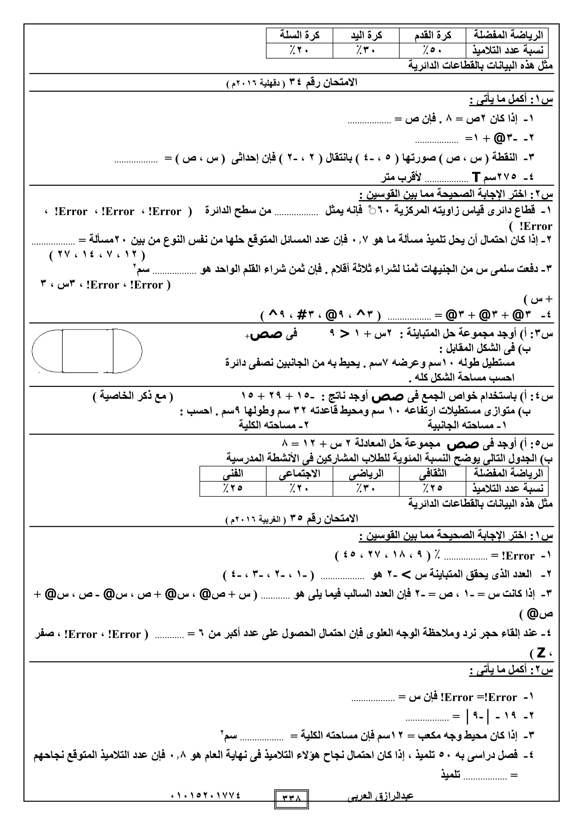 ‫العربى‬ ‫عبدالرازق‬51510251110 118
‫المفضلة‬ ‫الرياضة‬‫القدم‬ ‫كرة‬‫اليد‬ ‫كرة‬‫السلة‬ ‫كرة‬
‫التالميذ‬ ‫عدد‬ ‫نسبة‬05٪15٪25٪
‫الدائرية‬ ‫بالقطاعات‬ ‫البيانات‬ ‫هذه‬ ‫مثل‬
‫رقم‬ ‫االمتحان‬10‫دقهلية‬ (2515) ‫م‬
‫س‬1: ‫يأتى‬ ‫ما‬ ‫أكمل‬ :
1-‫كان‬ ‫إذا‬2= ‫ص‬8= ‫ص‬ ‫فإن‬ ...................
2--1@+1=..................
1-( ‫صورتها‬ ) ‫ص‬ ، ‫س‬ ( ‫النقطة‬0،-0( ‫بانتقال‬ )2،-2= ) ‫ص‬ ، ‫س‬ ( ‫إحداثى‬ ‫فإن‬ )..................
0-210‫سم‬T..................‫متر‬ ‫ألقرب‬
‫س‬2‫مما‬ ‫الصحيحة‬ ‫اإلجابة‬ ‫اختر‬ :: ‫القوسين‬ ‫بين‬
1-‫المركزية‬ ‫زاويته‬ ‫قياس‬ ‫دائرى‬ ‫قطاع‬55ْ‫يمثل‬ ‫فإنه‬..................‫الدائرة‬ ‫سطح‬ ‫من‬(Error!،Error!،Error!،
!Error)
2-‫هو‬ ‫ما‬ ‫مسألة‬ ‫تلميذ‬ ‫يحل‬ ‫أن‬ ‫احتمال‬ ‫كان‬ ‫إذا‬511‫المتوقع‬ ‫المسائل‬ ‫عدد‬ ‫فإن‬‫بين‬ ‫من‬ ‫النوع‬ ‫نفس‬ ‫من‬ ‫حلها‬25= ‫مسألة‬..................
(12،1،10،21)
1-. ‫أقالم‬ ‫ثالثة‬ ‫لشراء‬ ‫ثمنا‬ ‫الجنيهات‬ ‫من‬ ‫س‬ ‫سلمى‬ ‫دفعت‬‫هو‬ ‫الواحد‬ ‫القلم‬ ‫شراء‬ ‫ثمن‬ ‫فإن‬..................‫سم‬2
(Error!،Error!،1، ‫س‬1
) ‫س‬ +
0-1@+1@+1@=..................(1^،9@،1#،9^)
‫س‬1: ‫المتباينة‬ ‫حل‬ ‫مجموعة‬ ‫أوجد‬ )‫أ‬ :2+ ‫س‬1<9‫فى‬‫صص‬+
: ‫المقابل‬ ‫الشكل‬ ‫فى‬ )‫ب‬
‫طوله‬ ‫مستطيل‬15‫وعرضه‬ ‫سم‬1‫دائرة‬ ‫نصفى‬ ‫الجانبين‬ ‫من‬ ‫به‬ ‫يحيط‬ . ‫سم‬
. ‫كله‬ ‫الشكل‬ ‫مساحة‬ ‫احسب‬
‫س‬0‫خواص‬ ‫باستخدام‬ )‫أ‬ :‫فى‬ ‫الجمع‬‫صص‬: ‫ناتج‬ ‫أوجد‬-10+29+10) ‫الخاصية‬ ‫ذكر‬ ‫مع‬ (
‫ارتفاعه‬ ‫مستطيالت‬ ‫متوازى‬ )‫ب‬15‫قاعدته‬ ‫ومحيط‬ ‫سم‬12‫وطولها‬ ‫سم‬9: ‫احسب‬ . ‫سم‬
1-‫الجانبية‬ ‫مساحته‬2-‫الكلية‬ ‫مساحته‬
‫س‬0‫أوجد‬ )‫أ‬ :‫فى‬‫صص‬‫المعادلة‬ ‫حل‬ ‫مجموعة‬2+ ‫س‬12=8
‫المدرسية‬ ‫األنشطة‬ ‫فى‬ ‫المشاركين‬ ‫للطالب‬ ‫المئوية‬ ‫النسبة‬ ‫يوضح‬ ‫التالى‬ ‫الجدول‬ )‫ب‬
‫المفضلة‬ ‫الرياضة‬‫الثقافى‬‫الرياضى‬‫االجتماعى‬‫الفنى‬
‫التالميذ‬ ‫عدد‬ ‫نسبة‬20٪15٪25٪20٪
‫الدائرية‬ ‫بالقطاعات‬ ‫البيانات‬ ‫هذه‬ ‫مثل‬
‫رقم‬ ‫االمتحان‬10‫الغرب‬ (‫ية‬2515) ‫م‬
‫س‬1: ‫القوسين‬ ‫بين‬ ‫مما‬ ‫الصحيحة‬ ‫اإلجابة‬ ‫اختر‬ :
1-Error!=..................٪(9،18،21،00)
2-‫س‬ ‫المتباينة‬ ‫يحقق‬ ‫الذى‬ ‫العدد‬>-2‫هو‬..................(-1،-2،-1،-0)
1-= ‫س‬ ‫كانت‬ ‫إذا‬-1= ‫ص‬ ،-2‫يلى‬ ‫فيما‬ ‫السالب‬ ‫العدد‬ ‫فإن‬‫هو‬............‫ص‬ + ‫س‬ (@‫س‬ ،@‫س‬ ، ‫ص‬ +@-‫س‬ ، ‫ص‬@+
‫ص‬@)
0-‫من‬ ‫أكبر‬ ‫عدد‬ ‫على‬ ‫الحصول‬ ‫احتمال‬ ‫فإن‬ ‫العلوى‬ ‫الوجه‬ ‫ومالحظة‬ ‫نرد‬ ‫حجر‬ ‫إلقاء‬ ‫عند‬5=............(Error!،Error!‫صفر‬ ،
،Z)
‫س‬2: ‫يأتى‬ ‫ما‬ ‫أكمل‬ :
1-Error!=Error!‫فإن‬= ‫س‬..................
2-19-│-9│=..................
1-‫إذا‬‫كان‬= ‫مكعب‬ ‫وجه‬ ‫محيط‬12= ‫الكلية‬ ‫مساحته‬ ‫فإن‬ ‫سم‬..................‫سم‬2
0-‫به‬ ‫دراسى‬ ‫فصل‬05‫هو‬ ‫العام‬ ‫نهاية‬ ‫فى‬ ‫التالميذ‬ ‫هؤالء‬ ‫نجاح‬ ‫احتمال‬ ‫كان‬ ‫إذا‬ ، ‫تلميذ‬518‫نجاحهم‬ ‫المتوقع‬ ‫التالميذ‬ ‫عدد‬ ‫فإن‬
=..................‫تلميذ‬
 