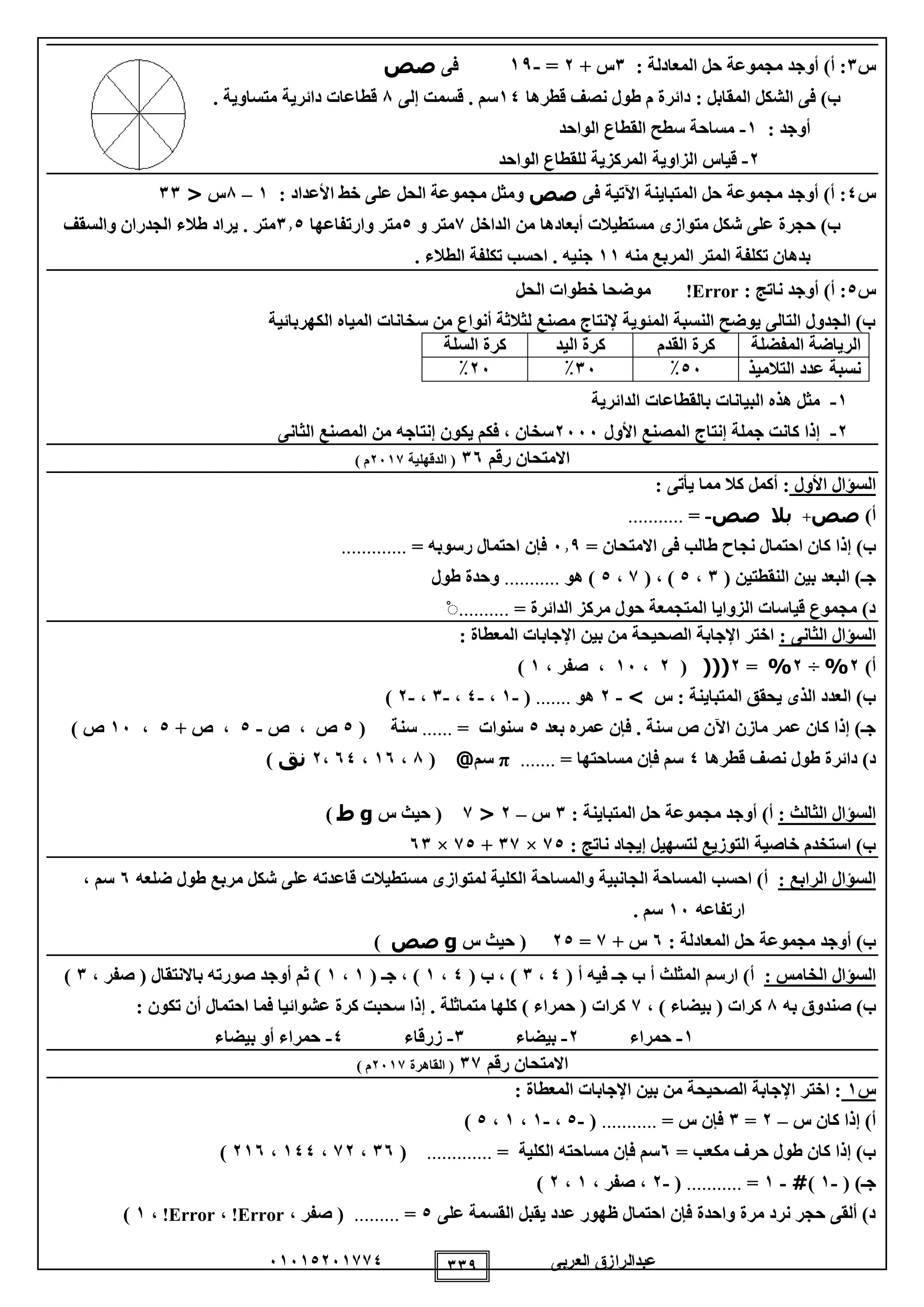 ‫العربى‬ ‫عبدالرازق‬51510251110 119
‫س‬1: ‫المعادلة‬ ‫حل‬ ‫مجموعة‬ ‫أوجد‬ )‫أ‬ :1+ ‫س‬2=-19‫فى‬‫صص‬
‫قطرها‬ ‫نصف‬ ‫طول‬ ‫م‬ ‫دائرة‬ : ‫المقابل‬ ‫الشكل‬ ‫فى‬ )‫ب‬10‫سم‬.‫إلى‬ ‫قسمت‬8. ‫متساوية‬ ‫دائرية‬ ‫قطاعات‬
: ‫أوجد‬1-‫الواحد‬ ‫القطاع‬ ‫سطح‬ ‫مساحة‬
2-‫الزاوية‬ ‫قياس‬‫الواحد‬ ‫للقطاع‬ ‫المركزية‬
‫س‬0‫فى‬ ‫اآلتية‬ ‫المتباينة‬ ‫حل‬ ‫مجموعة‬ ‫أوجد‬ )‫أ‬ :‫صص‬: ‫األعداد‬ ‫خط‬ ‫على‬ ‫الحل‬ ‫مجموعة‬ ‫ومثل‬1–8‫س‬<11
‫الداخل‬ ‫من‬ ‫أبعادها‬ ‫مستطيالت‬ ‫متوازى‬ ‫شكل‬ ‫على‬ ‫حجرة‬ )‫ب‬1‫و‬ ‫متر‬0‫وارتفاعها‬ ‫متر‬110‫والسقف‬ ‫الجدران‬ ‫طالء‬ ‫يراد‬ . ‫متر‬
‫تكلفة‬ ‫بدهان‬‫منه‬ ‫المربع‬ ‫المتر‬11. ‫الطالء‬ ‫تكلفة‬ ‫احسب‬ . ‫جنيه‬
‫س‬0: ‫ناتج‬ ‫أوجد‬ )‫أ‬ :Error!‫الحل‬ ‫خطوات‬ ‫موضحا‬
‫الكهربائية‬ ‫المياه‬ ‫سخانات‬ ‫من‬ ‫أنواع‬ ‫لثالثة‬ ‫مصنع‬ ‫إلنتاج‬ ‫المئوية‬ ‫النسبة‬ ‫يوضح‬ ‫التالى‬ ‫الجدول‬ )‫ب‬
‫المفضلة‬ ‫الرياضة‬‫القدم‬ ‫كرة‬‫اليد‬ ‫كرة‬‫السلة‬ ‫كرة‬
‫ن‬‫التالميذ‬ ‫عدد‬ ‫سبة‬05٪15٪25٪
1-‫الدائرية‬ ‫بالقطاعات‬ ‫البيانات‬ ‫هذه‬ ‫مثل‬
2-‫األول‬ ‫المصنع‬ ‫إنتاج‬ ‫جملة‬ ‫كانت‬ ‫إذا‬2555‫الثانى‬ ‫المصنع‬ ‫من‬ ‫إنتاجه‬ ‫يكون‬ ‫فكم‬ ، ‫سخان‬
‫رقم‬ ‫االمتحان‬15‫الدقهلية‬ (2511) ‫م‬
‫األول‬ ‫السؤال‬: ‫يأتى‬ ‫مما‬ ‫كال‬ ‫أكمل‬ :
)‫أ‬‫صص‬+‫بال‬‫صص‬-=...........
‫ا‬ ‫كان‬ ‫إذا‬ )‫ب‬= ‫االمتحان‬ ‫فى‬ ‫طالب‬ ‫نجاح‬ ‫حتمال‬519= ‫رسوبه‬ ‫احتمال‬ ‫فإن‬.............
( ‫النقطتين‬ ‫بين‬ ‫البعد‬ )‫جـ‬1،0( ، )1،0‫هو‬ )...........‫طول‬ ‫وحدة‬
= ‫الدائرة‬ ‫مركز‬ ‫حول‬ ‫المتجمعة‬ ‫الزوايا‬ ‫قياسات‬ ‫مجموع‬ )‫د‬..........ْ
: ‫الثانى‬ ‫السؤال‬‫ا‬ ‫اإلجابات‬ ‫بين‬ ‫من‬ ‫الصحيحة‬ ‫اإلجابة‬ ‫اختر‬: ‫لمعطاة‬
)‫أ‬2%÷2%=2((((2،15، ‫صفر‬ ،1)
‫س‬ : ‫المتباينة‬ ‫يحقق‬ ‫الذى‬ ‫العدد‬ )‫ب‬>-2‫هو‬.......(-1،-0،-1،-2)
‫بعد‬ ‫عمره‬ ‫فإن‬ . ‫سنة‬ ‫ص‬ ‫اآلن‬ ‫مازن‬ ‫عمر‬ ‫كان‬ ‫إذا‬ )‫جـ‬0= ‫سنوات‬......( ‫سنة‬0‫ص‬ ، ‫ص‬-0+ ‫ص‬ ،0،15) ‫ص‬
‫ق‬ ‫نصف‬ ‫طول‬ ‫دائرة‬ )‫د‬‫طرها‬0= ‫مساحتها‬ ‫فإن‬ ‫سم‬.......π‫سم‬@(8،15،50،2‫نق‬)
: ‫الثالث‬ ‫السؤال‬: ‫المتباينة‬ ‫حل‬ ‫مجموعة‬ ‫أوجد‬ )‫أ‬1‫س‬–2<1‫س‬ ‫حيث‬ (g‫ط‬)
: ‫ناتج‬ ‫إيجاد‬ ‫لتسهيل‬ ‫التوزيع‬ ‫خاصية‬ ‫استخدم‬ )‫ب‬10×11+10×51
: ‫الرابع‬ ‫السؤال‬‫ال‬ ‫والمساحة‬ ‫الجانبية‬ ‫المساحة‬ ‫احسب‬ )‫أ‬‫ضلعه‬ ‫طول‬ ‫مربع‬ ‫شكل‬ ‫على‬ ‫قاعدته‬ ‫مستطيالت‬ ‫لمتوازى‬ ‫كلية‬5، ‫سم‬
‫ارتفاعه‬15. ‫سم‬
: ‫المعادلة‬ ‫حل‬ ‫مجموعة‬ ‫أوجد‬ )‫ب‬5+ ‫س‬1=20‫س‬ ‫حيث‬ (g‫صص‬)
: ‫الخامس‬ ‫السؤال‬( ‫أ‬ ‫فيه‬ ‫جـ‬ ‫ب‬ ‫أ‬ ‫المثلث‬ ‫ارسم‬ )‫أ‬0،1( ‫ب‬ ، )0،1( ‫جـ‬ ، )1،1‫صو‬ ‫أوجد‬ ‫ثم‬ )، ‫صفر‬ ( ‫باالنتقال‬ ‫رته‬1)
‫به‬ ‫صندوق‬ )‫ب‬8، ) ‫بيضاء‬ ( ‫كرات‬1: ‫تكون‬ ‫أن‬ ‫احتمال‬ ‫فما‬ ‫عشوائيا‬ ‫كرة‬ ‫سحبت‬ ‫إذا‬ . ‫متماثلة‬ ‫كلها‬ ) ‫حمراء‬ ( ‫كرات‬
1-‫حمراء‬2-‫بيضاء‬1-‫زرقاء‬0-‫بيضاء‬ ‫أو‬ ‫حمراء‬
‫رقم‬ ‫االمتحان‬11‫القاهرة‬ (2511) ‫م‬
‫س‬1: ‫المعطاة‬ ‫اإلجابات‬ ‫بين‬ ‫من‬ ‫الصحيحة‬ ‫اإلجابة‬ ‫اختر‬ :
‫س‬ ‫كان‬ ‫إذا‬ )‫أ‬–2=1= ‫س‬ ‫فإن‬...........(-0،-1،1،0)
= ‫مكعب‬ ‫حرف‬ ‫طول‬ ‫كان‬ ‫إذا‬ )‫ب‬5= ‫الكلية‬ ‫مساحته‬ ‫فإن‬ ‫سم‬.............(15،12،100،215)
( )‫جـ‬-1)#-1=...........(-2، ‫صفر‬ ،1،2)
‫على‬ ‫القسمة‬ ‫يقبل‬ ‫عدد‬ ‫ظهور‬ ‫احتمال‬ ‫فإن‬ ‫واحدة‬ ‫مرة‬ ‫نرد‬ ‫حجر‬ ‫ألقى‬ )‫د‬0=.........، ‫صفر‬ (Error!،Error!،1)
 