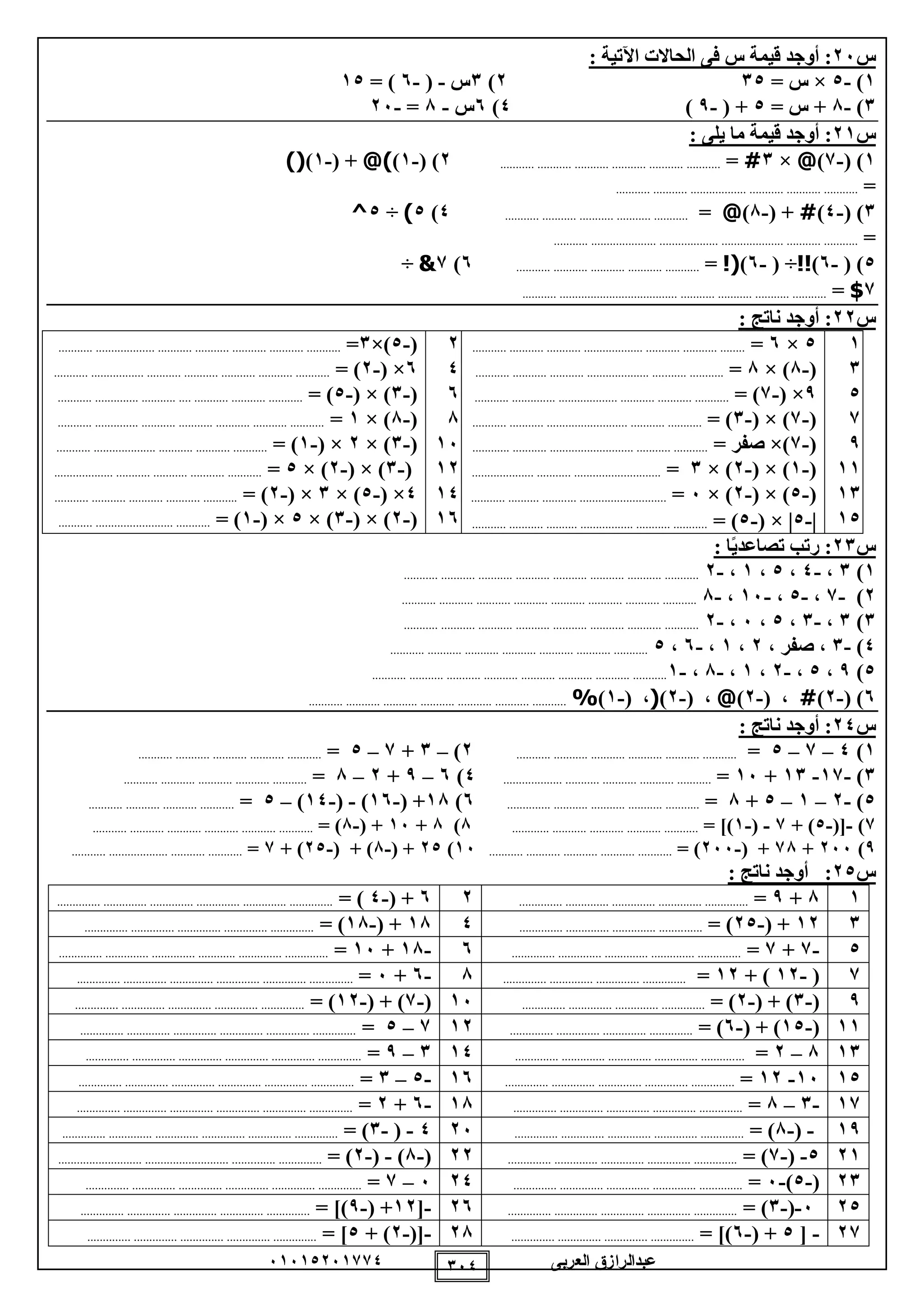 ‫العربى‬ ‫عبدالرازق‬51510251110 150
‫س‬25: ‫اآلتية‬ ‫الحاالت‬ ‫فى‬ ‫س‬ ‫قيمة‬ ‫أوجد‬ :
1)-0×= ‫س‬102)1‫س‬-(-5= )10
1)-8= ‫س‬ +0( +-9)0)5‫س‬-8=-25
‫س‬21: ‫يلى‬ ‫ما‬ ‫قيمة‬ ‫أوجد‬ :
1( )-1)@×1#=..................................................................2( )-1)@)( +-1))(
=.........................................................................
1( )-0)#( +-8)@=.......................................................0)0)÷0^
=.............................................................................................
0( )-5)!!( ÷-5)!(=.......................................................5)1&÷
1$=.............................................................................................
‫س‬22: ‫ناتج‬ ‫أوجد‬ :
1
1
0
1
9
11
11
10
0×5=........... ........... ........... ................... ........... ........... ........
(-8)×8=....... ...................... ........... ........... .................... ....
9×(-1)=................... ........... ........... ......................... ...........
(-1)×(-1)=......... ........... ...................... ........... .................
(-1×)‫صفر‬=............ ........... ........................... ........... ...........
(-1)×(-2)×1=.................... ........... ............................
(-0)×(-2)×5=... ....................................... .......... ........
-0×(-0)=........... ........... .......... ................. ........... ...........
2
0
5
8
15
12
10
15
(-0×)1=... ........... ........... ........... ........... ...................... ................
5×(-2)=........... ................. ........... ........... ........... ........... ...........
(-1( × )-0)=............. ........... .... ........... ........... ...................... .
(-8)×1=........... .............. ........... ........... ........... ........... ...........
(-1)×2×(-1)=........... .................... ........... ........... ...........
(-1)×(-2)×0=................... ........... ........... ........... ...........
0×(-0)×1×(-2)=........... ........... ........... ........... ...........
(-2)×(-1)×0×(-1)=........... ......................... ...........
‫س‬12: ‫ا‬ً‫ي‬‫تصاعد‬ ‫رتب‬ :
1)1،-0،0،1،-2........................................................................................
2)-1،-0،-15،-8........................................................................................
1)1،-1،0،5،-2........................................................................................
0)-1، ‫صفر‬ ،2،1،-5،0.............................................................................
0)9،0،-2،1،-8،-1........................................................................................
5)(-2)#( ،-2)@( ،-2)(( ،-1)%.............................................................................
‫س‬02: ‫ناتج‬ ‫أوجد‬ :
1)0–1–0=..................................................................2)–1+1–0=.......................................................
1)-11-11+15=...............................................................0)5–9+2–8=.......................................................
0)-2–1–0+8=..........................................................5)18( +-15)-(-10)–0=............................................
1)-([-0+ )1-(-1= ])........................................................8)8+15( +-8= )..................................................................
9)255+18( +-255= ).......................................................15)20( +-8( + )-20+ )1=....................................................
‫س‬02: ‫ناتج‬ ‫أوجد‬ :
18+9=.............. .............. .............. .............. ..............25( +-0= ).............. .............. .............. .............. .............. ..............
112( +-20= ).................... .............. .............. ........018( +-18= ).............. .............. .............. .............. ..............
0-1+1=............ .............. .............. .............. ................5-18+15=.............. .............. .............. ............ .............. ..............
1(-12+ )12=.............. .............. .............. ..............8-5+5=....................... .............. .............. .............. .............. .....
9(-1( + )-2= ).............. .............. .............. ..............15(-1( + )-12= )...... .............. .............. .............. ......................
11(-10( + )-5= ).............. .............. .............. ..............121–0=.............. .............. .............. .............. .............. ..............
118–2=................. .............. .............. .............. ...........101–9=.............. .............. .............. .............. .............. ..............
1015-12=.............. .............. ............................ ..............15-0–1=.............. .............. .............. .............. .............. ..............
11-1–8=........... .............. .............. .............. .................18-5+2=.............. .............. .............. .............. .............. ..............
19-(-8= ).............. .............. .............. .............. ..............250-(-1= ).............. .............. .............. .............. .............. ..............
210-(-1= ).............. .............. .............. .............. ..............22(-8)-(-2= )....... ......................................... ........................... .......
21(-0)-5=.............. .............. .............. .............. ..............205–1=....... .............. .............. ............................ .............. .......
205-(-1= ).............. .............. .............. .............. ..............25-[12( +-9= ]).. .............. .............. .............. ..........................
21-[0( +-5= ]).............. .............. .............. ..............28-([-2+ )0= ].............. .............. .............. .............. ..............
 