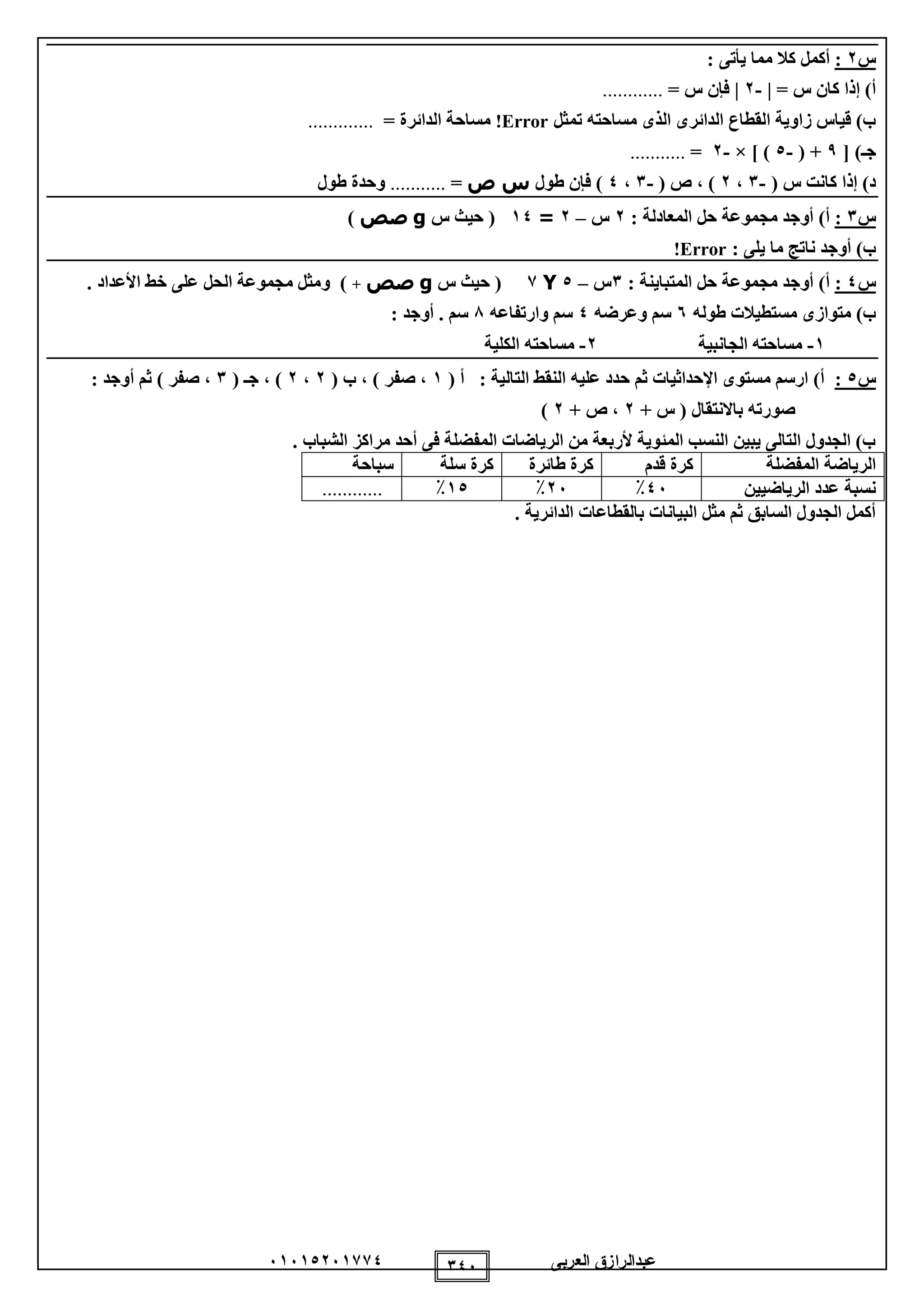 ‫العربى‬ ‫عبدالرازق‬51510251110 105
‫س‬2:: ‫يأتى‬ ‫مما‬ ‫كال‬ ‫أكمل‬
= ‫س‬ ‫كان‬ ‫إذا‬ )‫أ‬|-2|= ‫س‬ ‫فإن‬............
‫مساحته‬ ‫الذى‬ ‫الدائرى‬ ‫القطاع‬ ‫زاوية‬ ‫قياس‬ )‫ب‬‫تمثل‬Error!= ‫الدائرة‬ ‫مساحة‬.............
[ )‫جـ‬9( +-0× ] )-2=...........
( ‫س‬ ‫كانت‬ ‫إذا‬ )‫د‬-1،2( ‫ص‬ ، )-1،0‫طول‬ ‫فإن‬ )‫ص‬ ‫س‬=...........‫طول‬ ‫وحدة‬
‫س‬1:: ‫المعادلة‬ ‫حل‬ ‫مجموعة‬ ‫أوجد‬ )‫أ‬2‫س‬–2=10‫س‬ ‫حيث‬ (g‫صص‬)
: ‫يلى‬ ‫ما‬ ‫ناتج‬ ‫أوجد‬ )‫ب‬Error!
‫س‬0:: ‫المتباينة‬ ‫حل‬ ‫مجموعة‬ ‫أوجد‬ )‫أ‬1‫س‬–0Y1‫س‬ ‫حيث‬ (g‫صص‬+. ‫األعداد‬ ‫خط‬ ‫على‬ ‫الحل‬ ‫مجموعة‬ ‫ومثل‬ )
‫طوله‬ ‫مستطيالت‬ ‫متوازى‬ )‫ب‬5‫وعرضه‬ ‫سم‬0‫وارتفاعه‬ ‫سم‬8: ‫أوجد‬ . ‫سم‬
1-‫الجانبية‬ ‫مساحته‬2-‫الكلية‬ ‫مساحته‬
‫س‬0:‫التالية‬ ‫النقط‬ ‫عليه‬ ‫حدد‬ ‫ثم‬ ‫اإلحداثيات‬ ‫مستوى‬ ‫ارسم‬ )‫أ‬:( ‫أ‬1( ‫ب‬ ، ) ‫صفر‬ ،2،2( ‫جـ‬ ، )1: ‫أوجد‬ ‫ثم‬ ) ‫صفر‬ ،
+ ‫س‬ ( ‫باالنتقال‬ ‫صورته‬2+ ‫ص‬ ،2)
‫الشباب‬ ‫مراكز‬ ‫أحد‬ ‫فى‬ ‫المفضلة‬ ‫الرياضات‬ ‫من‬ ‫ألربعة‬ ‫المئوية‬ ‫النسب‬ ‫يبين‬ ‫التالى‬ ‫الجدول‬ )‫ب‬.
‫المفضلة‬ ‫الرياضة‬‫قدم‬ ‫كرة‬‫طائرة‬ ‫كرة‬‫سلة‬ ‫كرة‬‫سباحة‬
‫الرياضيين‬ ‫عدد‬ ‫نسبة‬05٪25٪10٪............
. ‫الدائرية‬ ‫بالقطاعات‬ ‫البيانات‬ ‫مثل‬ ‫ثم‬ ‫السابق‬ ‫الجدول‬ ‫أكمل‬
 