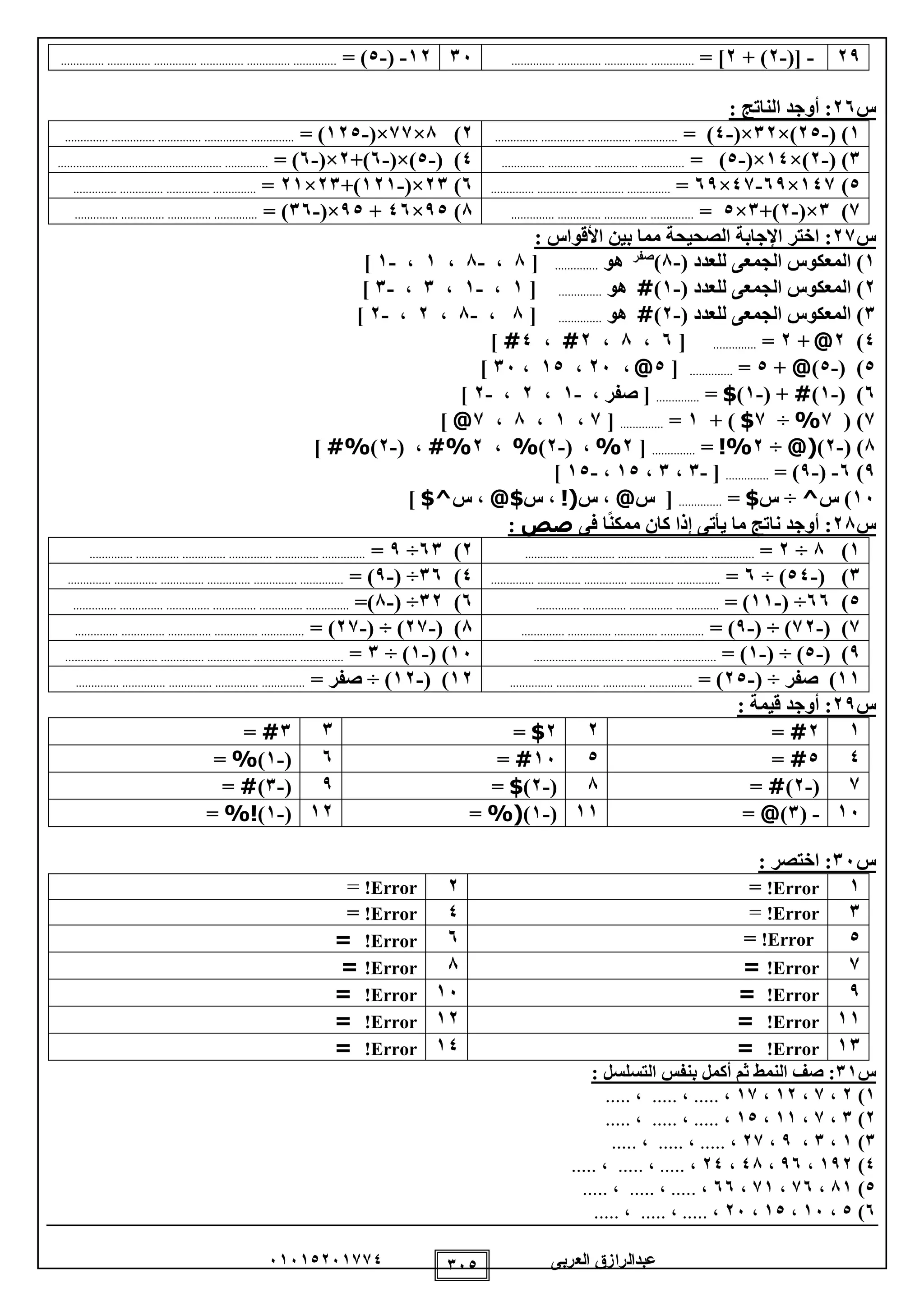 ‫العربى‬ ‫عبدالرازق‬51510251110 150
29-([-2+ )2= ]............................ .............. ..............1512-(-0= ).............. .............. .............. .............. .............. ..............
‫س‬52: ‫الناتج‬ ‫أوجد‬ :
1( )-20×)12(×-0= ).............. .............. .............. ..............2)8×11(×-120= ).............. .............. .............. .............. ..............
1( )-2×)10(×-0= )............ .............. ............................ ..0( )-0(×)-5+)2(×-5= )..................................................... ..............
0)101×59-01×59=.............. ............. .............. ..............5)21(×-121+)21×21=.. .............. .............. ..........................
1)1(×-2+)1×0=.............. .............. .............. ..............8)90×05+90(×-15)=.............. .............. .............. ..............
‫س‬12: ‫األقواس‬ ‫بين‬ ‫مما‬ ‫الصحيحة‬ ‫اإلجابة‬ ‫اختر‬ :
1( ‫للعدد‬ ‫الجمعى‬ ‫المعكوس‬ )-8)‫صفر‬
‫هو‬..............[8،-8،1،-1]
2( ‫للعدد‬ ‫الجمعى‬ ‫المعكوس‬ )-1)#‫هو‬..............[1،-1،1،-1]
1( ‫للعدد‬ ‫الجمعى‬ ‫المعكوس‬ )-2)#‫هو‬..............[8،-8،2،-2]
0)2@+2=..............[5،8،2#،0#]
0( )-0)@+0=..............[0@،25،10،15]
5( )-1)#( +-1)$=..............، ‫صفر‬ [-1،2،-2]
1)(1%÷1$)+1=..............[1،1،8،1@]
8( )-2)@(÷2%!=..............[2%( ،-2)%،2%#( ،-2)%#]
9)5-(-9= )..............[-1،1،10،-10]
15‫س‬ )^÷‫س‬$=..............[‫س‬@‫س‬ ،!(‫س‬ ،$@‫س‬ ،$^]
‫س‬82‫فى‬ ‫ا‬ً‫ن‬‫ممك‬ ‫كان‬ ‫إذا‬ ‫يأتى‬ ‫ما‬ ‫ناتج‬ ‫أوجد‬ :‫صص‬:
1)8÷2=.. ............................ .............. .............. ............2)51÷9=.............. .............. .............. .............. .............. ..............
1( )-00÷ )5=.............. .............. .............. .............. ..............0)15( ÷-9= ).............. .............. .............. .............. .............. ..............
0)55( ÷-11= ).............. .............. .............. ..............5)12( ÷-8=).............. .............. .............. ............................ ..............
1( )-12( ÷ )-9= ).............. .............. .............. ..............8( )-21( ÷ )-21= ).............. .............. .............. .............. ..............
9( )-0( ÷ )-1= ). .............. ............................ .............15( )-1÷ )1=.............. .............. .............. .............. ............................
11‫صفر‬ )( ÷-20= ).............. .............. .............. ..............12( )-12÷ )= ‫صفر‬.............. .............. .............. .............. ..............
‫س‬29: ‫قيمة‬ ‫أوجد‬ :
12#=22$=11#=
00#=015#=5(-1)%=
1(-2)#=8(-2)$=9(-1)#=
15-(1)@=11(-1)%(=12(-1)%!=
‫س‬51: ‫اختصر‬ :
1Error!=2Error!=
1Error!=0Error!=
0Error!=5Error!=
1Error!=8Error!=
9Error!=15Error!=
11Error!=12Error!=
11Error!=10Error!=
‫س‬11:‫ص‬: ‫التسلسل‬ ‫بنفس‬ ‫أكمل‬ ‫ثم‬ ‫النمط‬ ‫ف‬
1)2،1،12،11،.....،.....،.....
2)1،1،11،10،.....،.....،.....
1)1،1،9،21،.....،.....،.....
0)192،95،08،20،.....،.....،.....
0)81،15،11،55،.....،.....،.....
5)0،15،10،25،.....،.....،.....
 