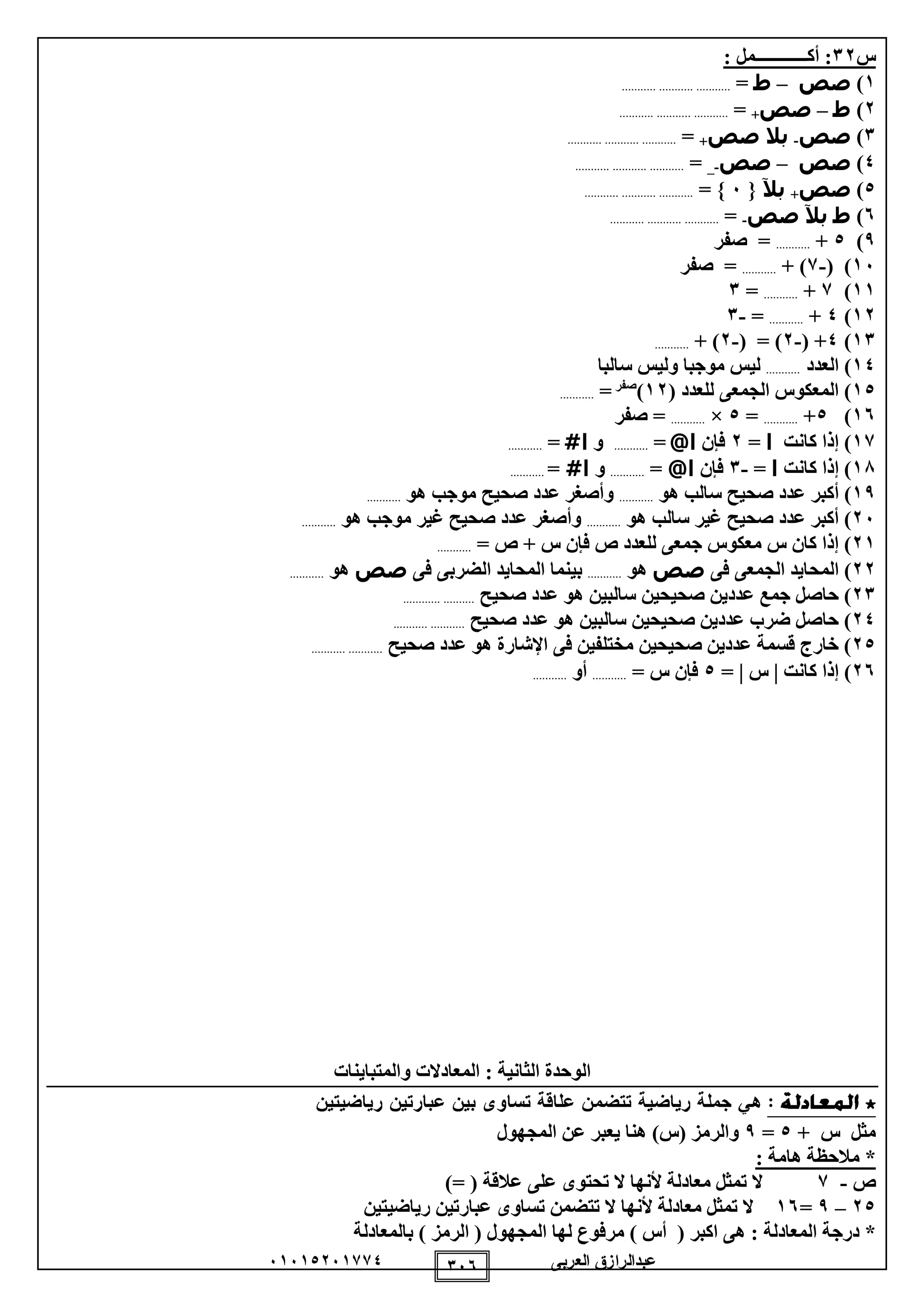 ‫العربى‬ ‫عبدالرازق‬51510251110 155
‫س‬21: ‫أكــــــــــــمل‬ :
1)‫صص‬–‫ط‬=.................................
2)‫ط‬–‫صص‬=.................................
1)‫صص‬-‫بال‬‫صص‬=.................................
0)‫صص‬–‫صص‬-_=.................................
0)‫صص‬‫بآل‬{5= }.................................
5)‫ط‬‫بآل‬‫صص‬-=.................................
9)0+...........‫صفر‬ =
15( )-1+ )...........‫صفر‬ =
11)1+...........=1
12)0+...........=-1
11)0( +-2( = )-2+ )...........
10‫العدد‬ )...........‫سالبا‬ ‫وليس‬ ‫موجبا‬ ‫ليس‬
01( ‫للعدد‬ ‫الجمعى‬ ‫المعكوس‬ )12)‫صفر‬
=...........
15)0+...........=0×...........‫صفر‬ =
11)‫كانت‬ ‫إذا‬‫ا‬=2‫فإن‬‫ا‬@=...........‫و‬‫ا‬#=...........
18)‫كانت‬ ‫إذا‬‫ا‬=-1‫فإن‬‫ا‬@=...........‫و‬‫ا‬#=...........
19‫أك‬ )‫هو‬ ‫سالب‬ ‫صحيح‬ ‫عدد‬ ‫بر‬...........‫هو‬ ‫موجب‬ ‫صحيح‬ ‫عدد‬ ‫وأصغر‬...........
25‫هو‬ ‫سالب‬ ‫غير‬ ‫صحيح‬ ‫عدد‬ ‫أكبر‬ )...........‫هو‬ ‫موجب‬ ‫غير‬ ‫صحيح‬ ‫عدد‬ ‫وأصغر‬...........
21= ‫ص‬ + ‫س‬ ‫فإن‬ ‫ص‬ ‫للعدد‬ ‫جمعى‬ ‫معكوس‬ ‫س‬ ‫كان‬ ‫إذا‬ )...........
22‫فى‬ ‫الجمعى‬ ‫المحايد‬ )‫صص‬‫هو‬...........‫ال‬ ‫بينما‬‫فى‬ ‫الضربى‬ ‫محايد‬‫صص‬‫هو‬...........
21‫صحيح‬ ‫عدد‬ ‫هو‬ ‫سالبين‬ ‫صحيحين‬ ‫عددين‬ ‫جمع‬ ‫حاصل‬ )......................
20‫صحيح‬ ‫عدد‬ ‫هو‬ ‫سالبين‬ ‫صحيحين‬ ‫عددين‬ ‫ضرب‬ ‫حاصل‬ )......................
20‫صحيح‬ ‫عدد‬ ‫هو‬ ‫اإلشارة‬ ‫فى‬ ‫مختلفين‬ ‫صحيحين‬ ‫عددين‬ ‫قسمة‬ ‫خارج‬ )......................
25)‫كانت‬ ‫إذا‬‫س‬=0= ‫س‬ ‫فإن‬...........‫أو‬...........
: ‫الثانية‬ ‫الوحدة‬‫والمتباينات‬ ‫المعادالت‬
+ ‫س‬ ‫مثل‬0=9‫ع‬ ‫يعبر‬ ‫هنا‬ )‫(س‬ ‫والرمز‬‫المجهول‬ ‫ن‬
: ‫هامة‬ ‫مالحظة‬ *
‫ص‬-1)= ( ‫عالقة‬ ‫على‬ ‫تحتوى‬ ‫ال‬ ‫ألنها‬ ‫معادلة‬ ‫تمثل‬ ‫ال‬
20–9=15‫رياضيتين‬ ‫عبارتين‬ ‫تساوى‬ ‫تتضمن‬ ‫ال‬ ‫ألنها‬ ‫معادلة‬ ‫تمثل‬ ‫ال‬
‫بالمعادلة‬ ) ‫الرمز‬ ( ‫المجهول‬ ‫لها‬ ‫مرفوع‬ ) ‫أس‬ ( ‫اكبر‬ ‫هى‬ : ‫المعادلة‬ ‫درجة‬ *
 