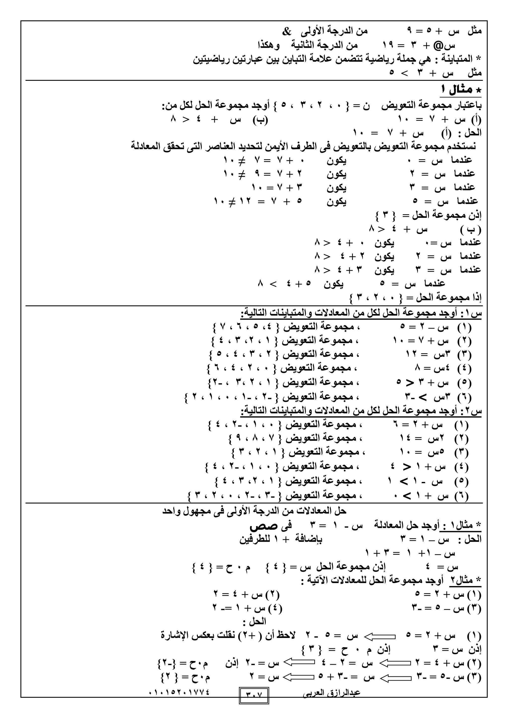 ‫العربى‬ ‫عبدالرازق‬51510251110 151
+ ‫س‬ ‫مثل‬0=9& ‫األولى‬ ‫الدرجة‬ ‫من‬
‫س‬@+1=19‫وهكذا‬ ‫الثانية‬ ‫الدرجة‬ ‫من‬
: ‫المتباينة‬ *‫تتضمن‬ ‫رياضية‬ ‫جملة‬ ‫هي‬‫رياضيتين‬ ‫عبارتين‬ ‫بين‬ ‫التباين‬ ‫عالمة‬
+ ‫س‬ ‫مثل‬1>0
= ‫ن‬ ‫التعويض‬ ‫مجموعة‬ ‫باعتبار‬{5،2،1،0}‫أوجد‬‫من‬ ‫لكل‬ ‫الحل‬ ‫مجموعة‬:
+ ‫س‬ )‫(أ‬1=15+ ‫س‬ )‫(ب‬0<8
: ‫الحل‬)‫(أ‬+ ‫س‬1=15
‫ف‬ ‫بالتعويض‬ ‫التعويض‬ ‫مجموعة‬ ‫نستخدم‬‫ى‬‫المعادلة‬ ‫تحقق‬ ‫التى‬ ‫العناصر‬ ‫لتحديد‬ ‫األيمن‬ ‫الطرف‬
= ‫س‬ ‫عندما‬5‫يكون‬5+1=1≠15
= ‫س‬ ‫عندما‬2‫يكون‬2+1=9≠15
= ‫س‬ ‫عندما‬1‫يكون‬1+1=15
= ‫س‬ ‫عندما‬0‫يكون‬0+1=12≠15
= ‫الحل‬ ‫مجموعة‬ ‫إذن‬{1}
) ‫ب‬ (+ ‫س‬0<8
= ‫س‬ ‫عندما‬5‫يكون‬5+0<8
= ‫س‬ ‫عندما‬2‫يكون‬2+0<8
= ‫س‬ ‫عندما‬1‫يكون‬1+0<8
= ‫س‬ ‫عندما‬0‫يكون‬0+0>8
= ‫الحل‬ ‫مجموعة‬ ‫إذا‬{5،2،1}
‫س‬1‫ال‬ ‫مجموعة‬ ‫أوجد‬ ::‫التالية‬ ‫والمتباينات‬ ‫المعادالت‬ ‫من‬ ‫لكل‬ ‫حل‬
(1‫س‬ )–2=0‫التعويض‬ ‫مجموعة‬ ،{0،0،5،1}
(2+ ‫س‬ )1=15‫التعويض‬ ‫مجموعة‬ ،{1،2،1،0}
(1)1= ‫س‬12‫التعويض‬ ‫مجموعة‬ ،{2،1،0،0}
(0)0= ‫س‬8‫التعويض‬ ‫مجموعة‬ ،{5،2،0،5}
(0)+ ‫س‬1<0‫التعويض‬ ‫مجموعة‬ ،{1،2،1،-2}
(5)1‫س‬>-1‫التعويض‬ ‫مجموعة‬ ،{-2،-1،5،1،2}
‫س‬2:‫التالية‬ ‫والمتباينات‬ ‫المعادالت‬ ‫من‬ ‫لكل‬ ‫الحل‬ ‫مجموعة‬ ‫أوجد‬ :
(1+ ‫س‬ )2=5‫م‬ ،‫التعويض‬ ‫جموعة‬{5،1،-2،0}
(2)2= ‫س‬10‫التعويض‬ ‫مجموعة‬ ،{1،8،9}
(1)0= ‫س‬15‫التعويض‬ ‫مجموعة‬ ،{1،2،1}
(0+ ‫س‬ )1<0‫التعويض‬ ‫مجموعة‬ ،{5،1،-2،0}
(0‫س‬ )-1>1‫التعويض‬ ‫مجموعة‬ ،{1،2،1،0}
(5+ ‫س‬ )1>5‫التعويض‬ ‫مجموعة‬ ،{-1،-2،5،2،1}
‫واحد‬ ‫مجهول‬ ‫فى‬ ‫األولى‬ ‫الدرجة‬ ‫من‬ ‫المعادالت‬ ‫حل‬
*‫مثال‬1:‫س‬ ‫المعادلة‬ ‫حل‬ ‫أوجد‬-1=1‫ف‬‫ى‬‫صص‬
‫س‬ : ‫الحل‬–1=1‫بإضافة‬+1‫للطرفين‬
‫س‬–1+1=1+1
= ‫س‬0‫إذن‬= ‫س‬ ‫الحل‬ ‫مجموعة‬{0}‫م‬5= ‫ح‬{0}
*‫مثال‬2‫للمعادالت‬ ‫الحل‬ ‫مجموعة‬ ‫أوجد‬‫اآلتية‬:
(1+ ‫س‬ )2=0(2+ ‫س‬ )0=2
(1‫س‬ )–0=-1(0+ ‫س‬ )1=-2
: ‫الحل‬
(1+ ‫س‬ )2=0= ‫س‬0-2‫الحظ‬‫أن‬+ (2‫اإلشارة‬ ‫بعكس‬ ‫نقلت‬ )
= ‫س‬ ‫إذن‬1‫إذن‬‫م‬5= ‫ح‬{1}
(2+ ‫س‬ )0=2= ‫س‬2–0= ‫س‬-2‫إذن‬‫م‬5= ‫ح‬{-2}
(1‫س‬ )-0=-1= ‫س‬-1+0= ‫س‬2‫م‬5= ‫ح‬{2}
 