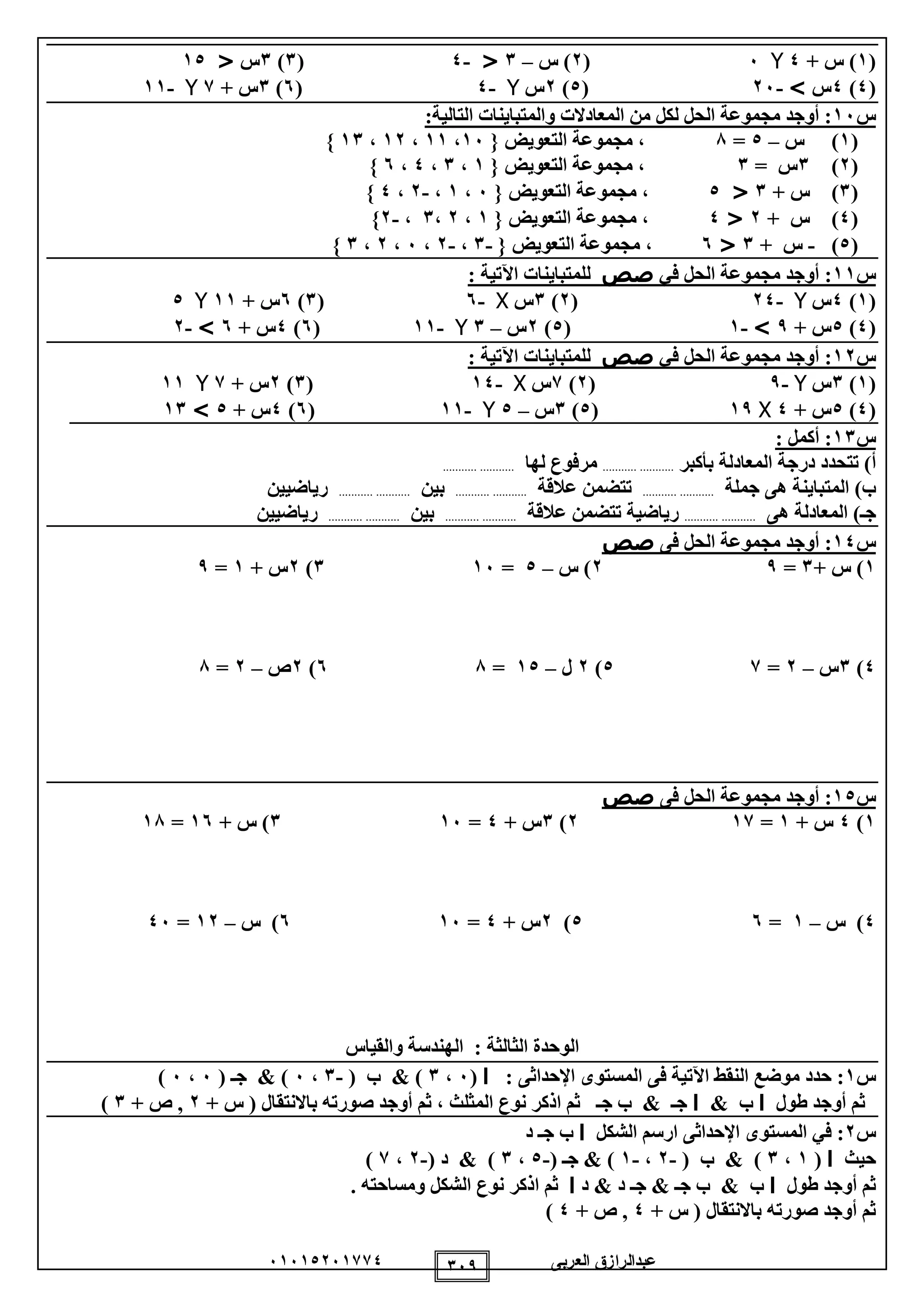 ‫العربى‬ ‫عبدالرازق‬51510251110 159
(1+ ‫س‬ )0Y5(2‫س‬ )–1<-0(1)1‫س‬<10
(0)0‫س‬>-25(0)2‫س‬Y-0(5)1+ ‫س‬1Y-11
‫س‬15:‫التالية‬ ‫والمتباينات‬ ‫المعادالت‬ ‫من‬ ‫لكل‬ ‫الحل‬ ‫مجموعة‬ ‫أوجد‬ :
(1)‫س‬–0=8‫التعويض‬ ‫مجموعة‬ ،{15،11،12،11}
(2)1= ‫س‬1‫التعويض‬ ‫مجموعة‬ ،{1،1،0،5}
(1+ ‫س‬ )1<0‫التعويض‬ ‫مجموعة‬ ،{5،1،-2،0}
(0)+ ‫س‬2<0‫التعويض‬ ‫مجموعة‬ ،{1،2،1،-2}
(0)-+ ‫س‬1<5‫التعويض‬ ‫مجموعة‬ ،{-1،-2،5،2،1}
‫س‬11:‫في‬ ‫الحل‬ ‫مجموعة‬ ‫أوجد‬‫صص‬‫للمتب‬‫اين‬: ‫اآلتية‬ ‫ات‬
(1)0‫س‬Y-20(2)1‫س‬X-5(1)5+ ‫س‬11Y0
(0)0+ ‫س‬9>-1(0)2‫س‬–1Y-11(5)0+ ‫س‬5>-2
‫س‬12:‫في‬ ‫الحل‬ ‫مجموعة‬ ‫أوجد‬‫صص‬‫للمتب‬‫اين‬‫اآل‬ ‫ات‬: ‫تية‬
(1)1‫س‬Y-9(2)1‫س‬X-10(1)2+ ‫س‬1Y11
(0)0+ ‫س‬0X19(0)1‫س‬–0Y-11(5)0+ ‫س‬0>11
‫س‬11:: ‫أكمل‬
)‫أ‬‫ال‬ ‫درجة‬ ‫تتحدد‬‫بأكبر‬ ‫معادلة‬......................‫لها‬ ‫مرفوع‬......................
)‫ب‬‫جملة‬ ‫هى‬ ‫المتباينة‬......................‫عالقة‬ ‫تتضمن‬......................‫بين‬......................‫رياضيين‬
)‫جـ‬‫هى‬ ‫المعادلة‬......................‫عالقة‬ ‫تتضمن‬ ‫رياضية‬......................‫بين‬......................‫رياضيين‬
‫س‬10:‫فى‬ ‫الحل‬ ‫مجموعة‬ ‫أوجد‬‫صص‬
1)+ ‫س‬1=92)‫س‬–0=151)2+ ‫س‬1=9
0)1‫س‬–2=10)2‫ل‬–10=85)2‫ص‬–2=8
‫س‬10:‫فى‬ ‫الحل‬ ‫مجموعة‬ ‫أوجد‬‫صص‬
1)0+ ‫س‬1=112)1‫س‬+0=151)+ ‫س‬15=18
0)‫س‬–1=50)2+ ‫س‬0=155)‫س‬–12=05
‫الثالثة‬ ‫الوحدة‬:‫والقياس‬ ‫الهندسة‬
‫س‬1:‫ف‬ ‫اآلتية‬ ‫النقط‬ ‫موضع‬ ‫حدد‬‫ى‬‫ال‬‫اإلحداثى‬ ‫مستوى‬:‫ا‬(5،1)&( ‫ب‬-1،5)&‫ج‬‫ـ‬(5،5)
‫طول‬ ‫أوجد‬ ‫ثم‬‫ا‬& ‫ب‬‫ا‬‫ج‬‫ـ‬‫ج‬ ‫ب‬ &‫ـ‬‫ثم‬‫ا‬‫المثلث‬ ‫نوع‬ ‫ذكر‬،‫با‬ ‫صورته‬ ‫أوجد‬ ‫ثم‬+ ‫س‬ ( ‫النتقال‬2+ ‫ص‬ ,1)
‫س‬2:‫في‬‫ال‬‫اإلحداث‬ ‫مستوى‬‫ى‬‫الشكل‬ ‫ارسم‬‫ا‬‫ج‬ ‫ب‬‫ـ‬‫د‬
‫حيث‬‫ا‬(1،1( ‫ب‬ & )-2،-1)&‫ج‬‫ـ‬(-0،1( ‫د‬ & )-2،1)
‫طول‬ ‫أوجد‬ ‫ثم‬‫ا‬‫ج‬ ‫ب‬ & ‫ب‬‫د‬ & ‫د‬ ‫جـ‬ & ‫ـ‬‫ا‬‫ثم‬‫ا‬‫ال‬ ‫نوع‬ ‫ذكر‬. ‫ومساحته‬ ‫شكل‬
+ ‫س‬ ( ‫باالنتقال‬ ‫صورته‬ ‫أوجد‬ ‫ثم‬0+ ‫ص‬ ,0)
 
