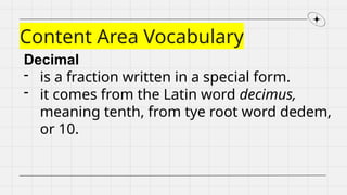 Content Area Vocabulary
Decimal
- is a fraction written in a special form.
- it comes from the Latin word decimus,
meaning tenth, from tye root word dedem,
or 10.
 