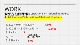 WORK
EXAMPLE
Perform the following operations on rational numbers.
A. Addition and Subtraction of Rational Numbers
1. 2.03 + 0.041 + 5.325 =
2. 12.245 – 4.5124 – 2.521 =
3. 4 + 3 =
4. - =
5. 6.89 - 1 =
7.396
5.2116
7
𝟐𝟖
𝟏𝟏𝟕
5.09
 
