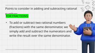 • To add or subtract two rational numbers
(fractions) with the same denominator, we
simply add and subtract the numerators and
write the result over the same denominator.
Points to consider in adding and subtracting rational
numbers
FOR FRACTIONS:
 