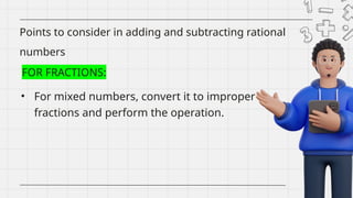 • For mixed numbers, convert it to improper
fractions and perform the operation.
Points to consider in adding and subtracting rational
numbers
FOR FRACTIONS:
 