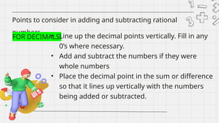 Points to consider in adding and subtracting rational
numbers
FOR DECIMALS:
• Line up the decimal points vertically. Fill in any
0’s where necessary.
• Add and subtract the numbers if they were
whole numbers
• Place the decimal point in the sum or difference
so that it lines up vertically with the numbers
being added or subtracted.
 