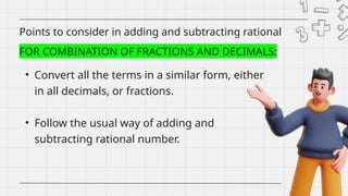 • Convert all the terms in a similar form, either
in all decimals, or fractions.
• Follow the usual way of adding and
subtracting rational number.
Points to consider in adding and subtracting rational
numbers
FOR COMBINATION OF FRACTIONS AND DECIMALS:
 