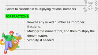 Points to consider in multiplying rational numbers
FOR FRACTIONS:
• Rewrite any mixed number as improper
fractions.
• Multiply the numerators, and then multiply the
denominators.
• Simplify, if needed.
 