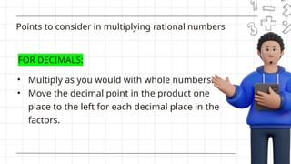 • Multiply as you would with whole numbers.
• Move the decimal point in the product one
place to the left for each decimal place in the
factors.
Points to consider in multiplying rational numbers
FOR DECIMALS:
 