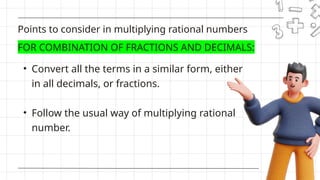 • Convert all the terms in a similar form, either
in all decimals, or fractions.
• Follow the usual way of multiplying rational
number.
Points to consider in multiplying rational numbers
FOR COMBINATION OF FRACTIONS AND DECIMALS:
 