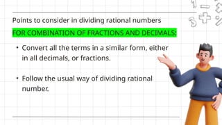 • Convert all the terms in a similar form, either
in all decimals, or fractions.
• Follow the usual way of dividing rational
number.
Points to consider in dividing rational numbers
FOR COMBINATION OF FRACTIONS AND DECIMALS:
 