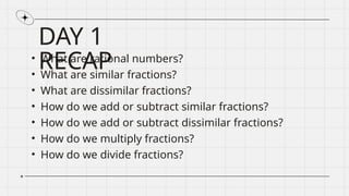 DAY 1
RECAP
• What are rational numbers?
• What are similar fractions?
• What are dissimilar fractions?
• How do we add or subtract similar fractions?
• How do we add or subtract dissimilar fractions?
• How do we multiply fractions?
• How do we divide fractions?
 