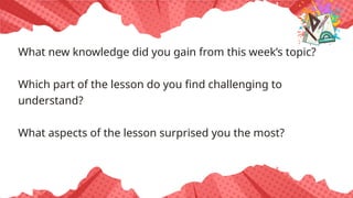 What new knowledge did you gain from this week’s topic?
Which part of the lesson do you find challenging to
understand?
What aspects of the lesson surprised you the most?
 