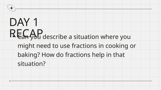 DAY 1
RECAP
• Can you describe a situation where you
might need to use fractions in cooking or
baking? How do fractions help in that
situation?
 