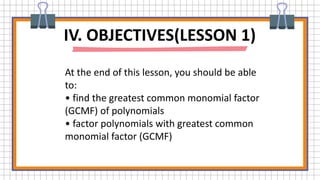 IV. OBJECTIVES(LESSON 1)
At the end of this lesson, you should be able
to:
• find the greatest common monomial factor
(GCMF) of polynomials
• factor polynomials with greatest common
monomial factor (GCMF)
 