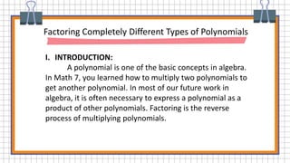 Factoring Completely Different Types of Polynomials
I. INTRODUCTION:
A polynomial is one of the basic concepts in algebra.
In Math 7, you learned how to multiply two polynomials to
get another polynomial. In most of our future work in
algebra, it is often necessary to express a polynomial as a
product of other polynomials. Factoring is the reverse
process of multiplying polynomials.
 