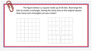 The figure below is a square made up of 36 tiles. Rearrange the
tiles to create a rectangle, having the same area as the original square.
How many such rectangles can you create?
 