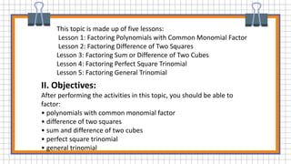 This topic is made up of five lessons:
Lesson 1: Factoring Polynomials with Common Monomial Factor
Lesson 2: Factoring Difference of Two Squares
Lesson 3: Factoring Sum or Difference of Two Cubes
Lesson 4: Factoring Perfect Square Trinomial
Lesson 5: Factoring General Trinomial
II. Objectives:
After performing the activities in this topic, you should be able to
factor:
• polynomials with common monomial factor
• difference of two squares
• sum and difference of two cubes
• perfect square trinomial
• general trinomial
 