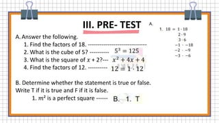 A.Answer the following.
1. Find the factors of 18. ------------------------------
2. What is the cube of 5? ----------
3. What is the square of 𝑥 + 2?---
4. Find the factors of 12. ----------
B. Determine whether the statement is true or false.
Write T if it is true and F if it is false.
1. 𝑚² is a perfect square ------
III. PRE- TEST
 