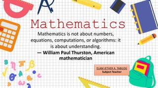 Mathematics
Mathematics is not about numbers,
equations, computations, or algorithms: it
is about understanding.
— William Paul Thurston, American
mathematician
ELAM JETHER A. TABILOG
Subject Teacher
 