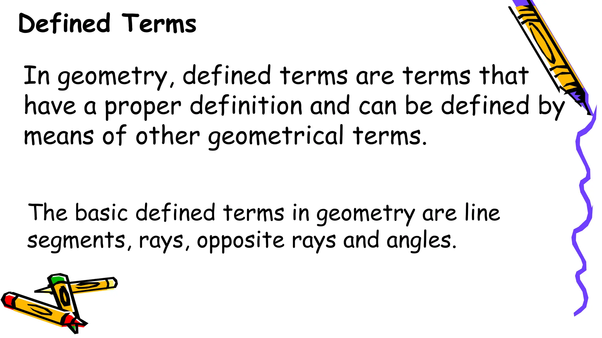 In geometry, defined terms are terms that
have a proper definition and can be defined by
means of other geometrical terms.
The basic defined terms in geometry are line
segments, rays, opposite rays and angles.
Defined Terms
 