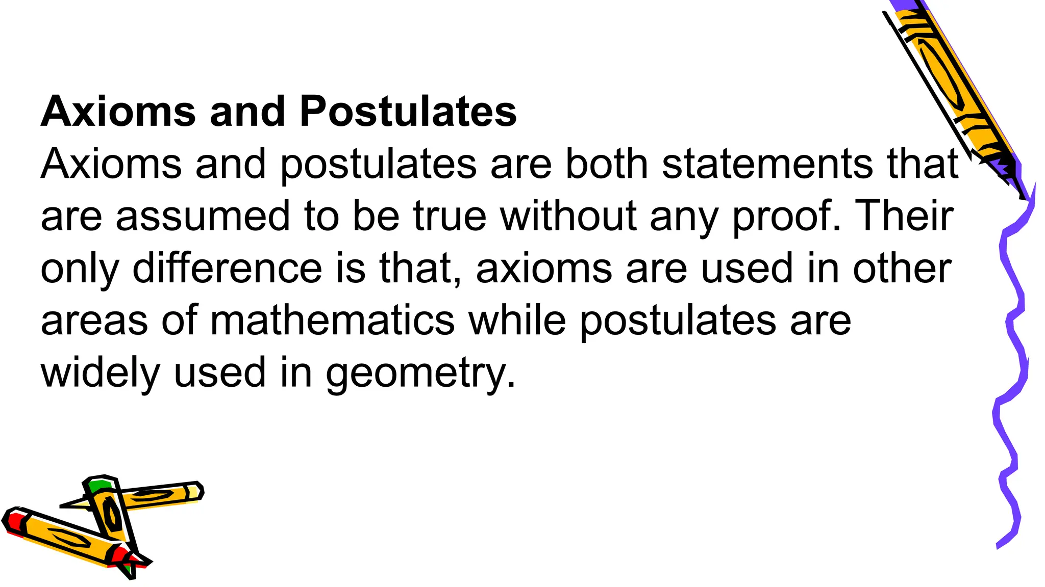 Axioms and Postulates
Axioms and postulates are both statements that
are assumed to be true without any proof. Their
only difference is that, axioms are used in other
areas of mathematics while postulates are
widely used in geometry.
 