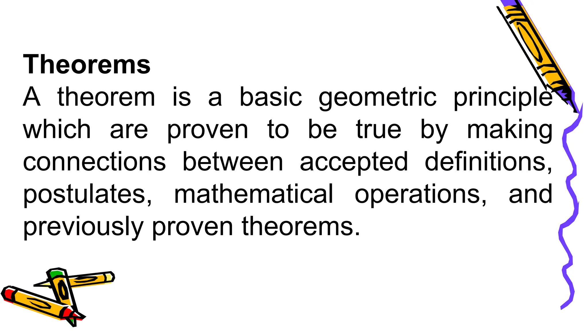 Theorems
A theorem is a basic geometric principle
which are proven to be true by making
connections between accepted definitions,
postulates, mathematical operations, and
previously proven theorems.
 