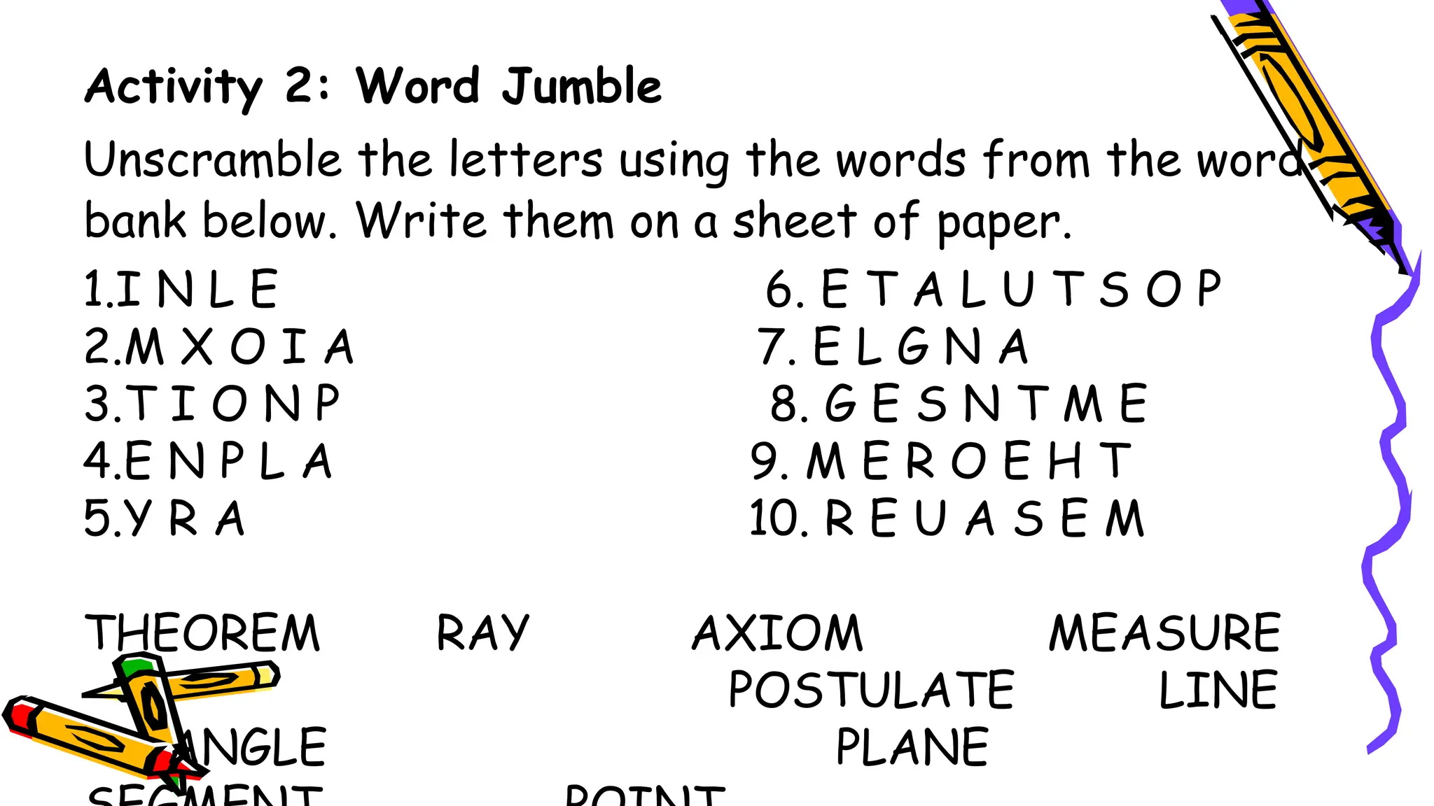Activity 2: Word Jumble
Unscramble the letters using the words from the word
bank below. Write them on a sheet of paper.
1.I N L E 6. E T A L U T S O P
2.M X O I A 7. E L G N A
3.T I O N P 8. G E S N T M E
4.E N P L A 9. M E R O E H T
5.Y R A 10. R E U A S E M
THEOREM RAY AXIOM MEASURE
POSTULATE LINE
ANGLE PLANE
 