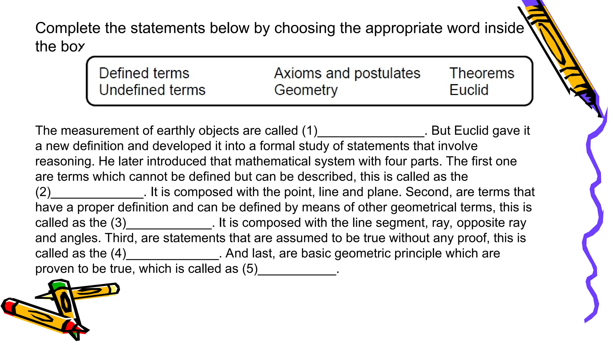 Complete the statements below by choosing the appropriate word inside
the box.
The measurement of earthly objects are called (1)_______________. But Euclid gave it
a new definition and developed it into a formal study of statements that involve
reasoning. He later introduced that mathematical system with four parts. The first one
are terms which cannot be defined but can be described, this is called as the
(2)_____________. It is composed with the point, line and plane. Second, are terms that
have a proper definition and can be defined by means of other geometrical terms, this is
called as the (3)____________. It is composed with the line segment, ray, opposite ray
and angles. Third, are statements that are assumed to be true without any proof, this is
called as the (4)_____________. And last, are basic geometric principle which are
proven to be true, which is called as (5)___________.
 