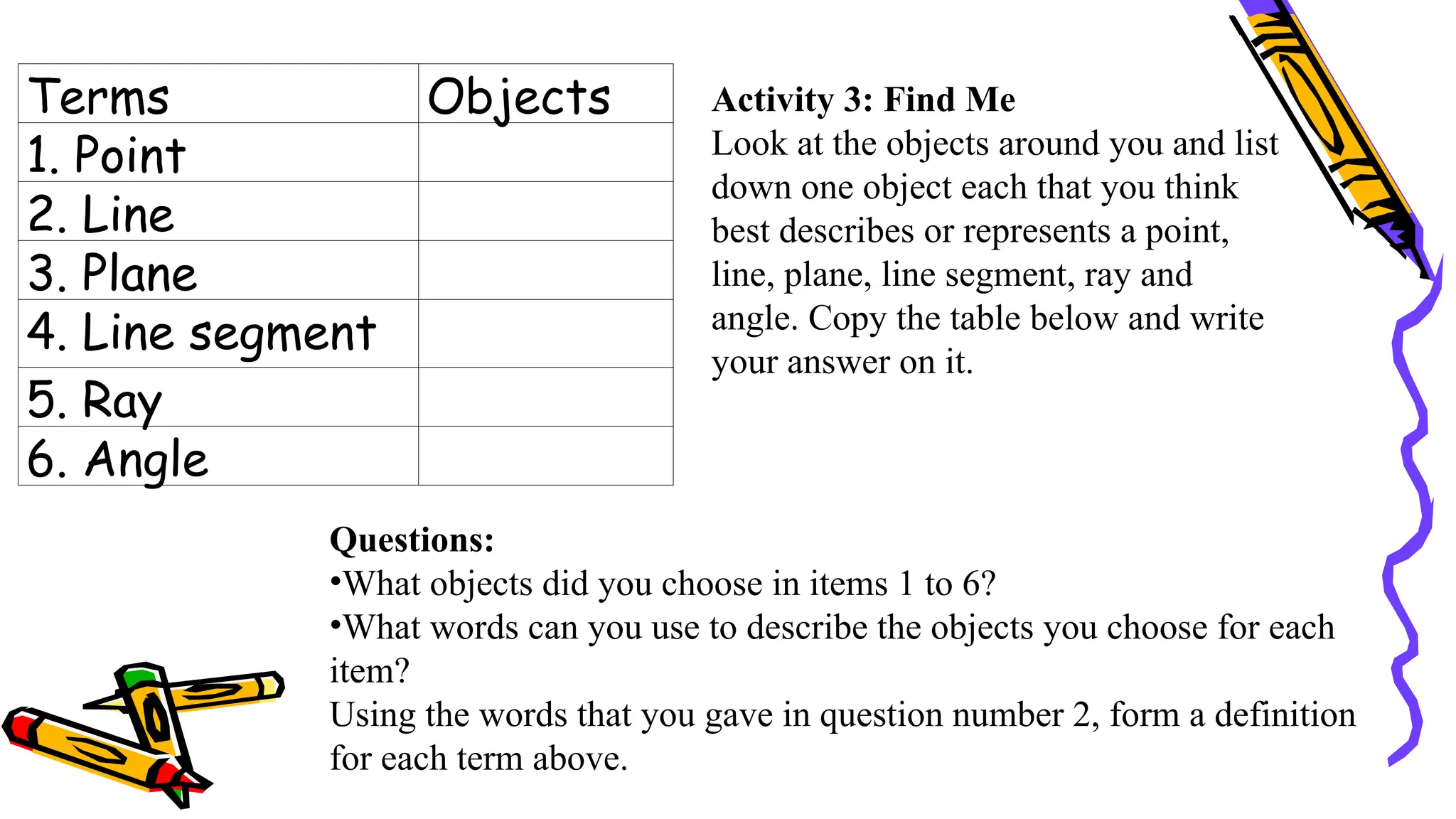 Terms Objects
1. Point
2. Line
3. Plane
4. Line segment
5. Ray
6. Angle
Questions:
•What objects did you choose in items 1 to 6?
•What words can you use to describe the objects you choose for each
item?
Using the words that you gave in question number 2, form a definition
for each term above.
Activity 3: Find Me
Look at the objects around you and list
down one object each that you think
best describes or represents a point,
line, plane, line segment, ray and
angle. Copy the table below and write
your answer on it.
 