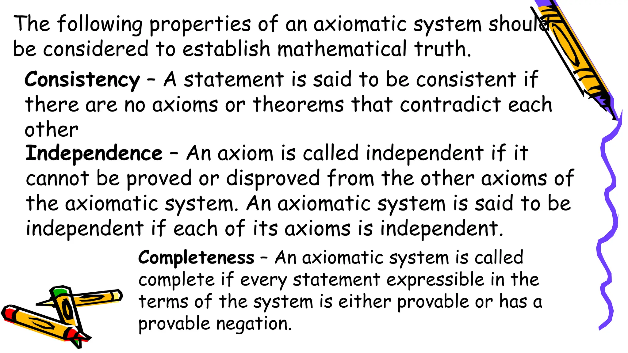 The following properties of an axiomatic system should
be considered to establish mathematical truth.
Consistency – A statement is said to be consistent if
there are no axioms or theorems that contradict each
other
Independence – An axiom is called independent if it
cannot be proved or disproved from the other axioms of
the axiomatic system. An axiomatic system is said to be
independent if each of its axioms is independent.
Completeness – An axiomatic system is called
complete if every statement expressible in the
terms of the system is either provable or has a
provable negation.
 