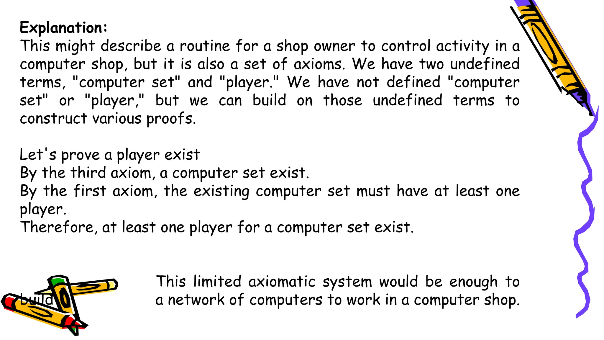 Explanation:
This might describe a routine for a shop owner to control activity in a
computer shop, but it is also a set of axioms. We have two undefined
terms, "computer set" and "player." We have not defined "computer
set" or "player," but we can build on those undefined terms to
construct various proofs.
Let's prove a player exist
By the third axiom, a computer set exist.
By the first axiom, the existing computer set must have at least one
player.
Therefore, at least one player for a computer set exist.
This limited axiomatic system would be enough to
build a network of computers to work in a computer shop.
 