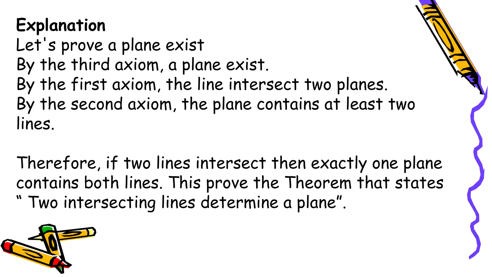 Explanation
Let's prove a plane exist
By the third axiom, a plane exist.
By the first axiom, the line intersect two planes.
By the second axiom, the plane contains at least two
lines.
Therefore, if two lines intersect then exactly one plane
contains both lines. This prove the Theorem that states
“ Two intersecting lines determine a plane”.
 
