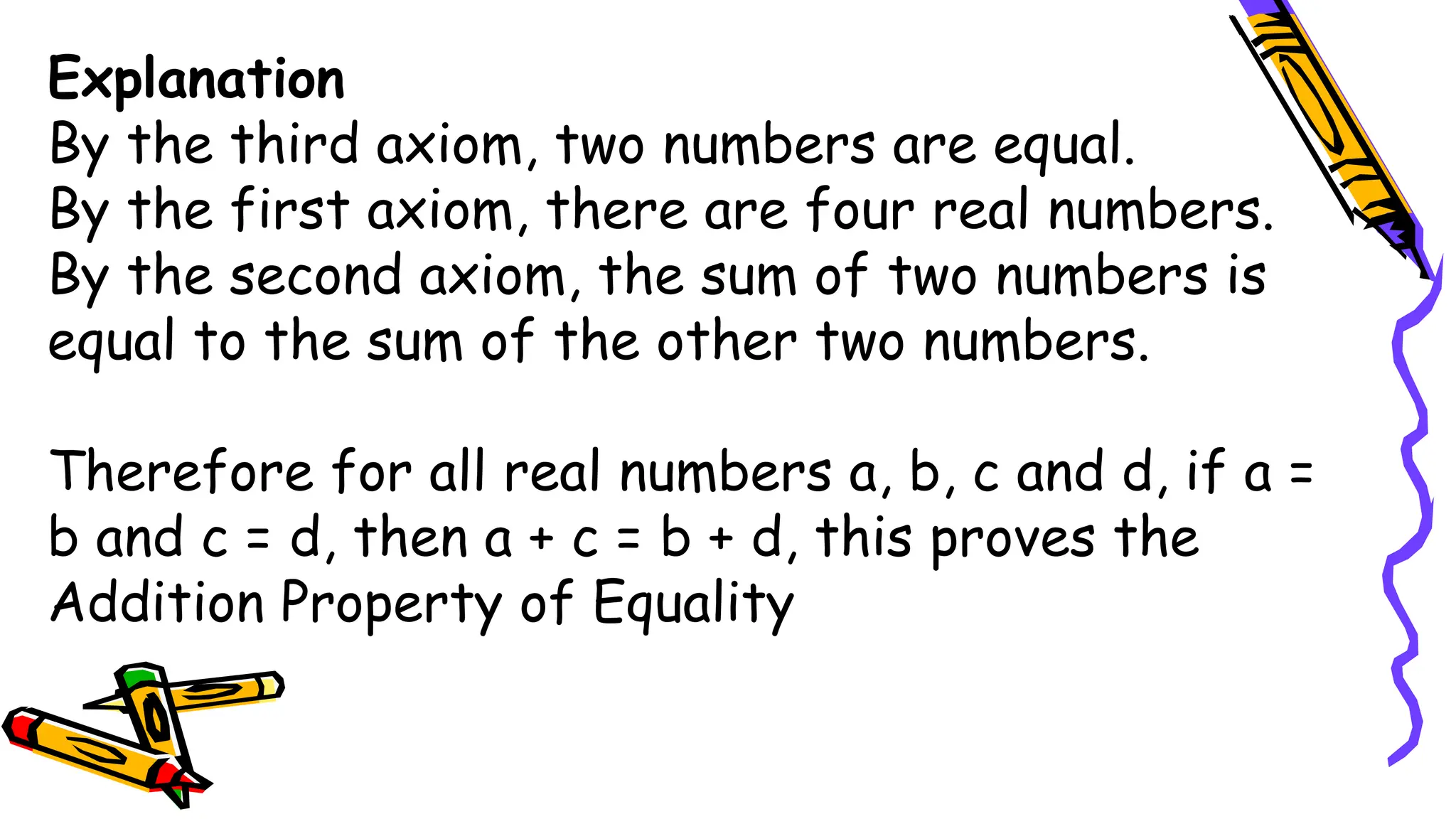 Explanation
By the third axiom, two numbers are equal.
By the first axiom, there are four real numbers.
By the second axiom, the sum of two numbers is
equal to the sum of the other two numbers.
Therefore for all real numbers a, b, c and d, if a =
b and c = d, then a + c = b + d, this proves the
Addition Property of Equality
 