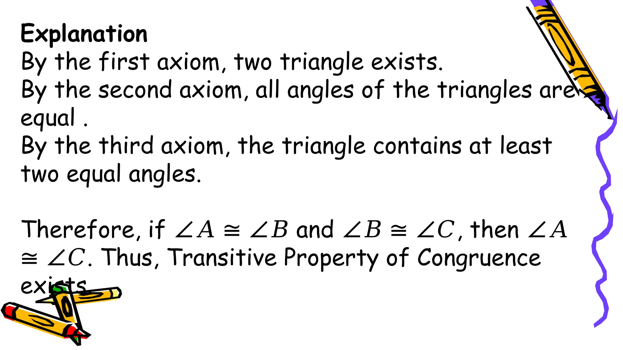 Explanation
By the first axiom, two triangle exists.
By the second axiom, all angles of the triangles are
equal .
By the third axiom, the triangle contains at least
two equal angles.
Therefore, if and , then
∠𝐴 ≅ ∠𝐵 ∠𝐵 ≅ ∠𝐶 ∠𝐴
. Thus, Transitive Property of Congruence
≅ ∠𝐶
exists.
 