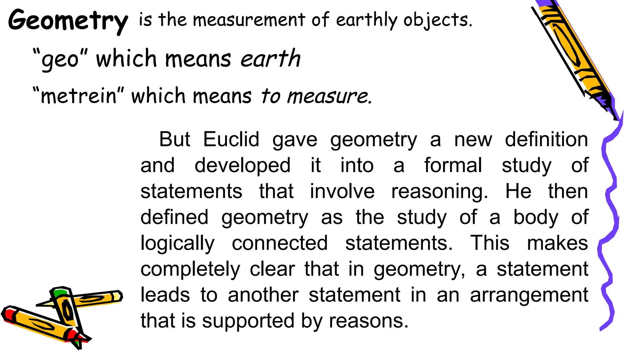 Geometry is the measurement of earthly objects.
“geo” which means earth
“metrein” which means to measure.
But Euclid gave geometry a new definition
and developed it into a formal study of
statements that involve reasoning. He then
defined geometry as the study of a body of
logically connected statements. This makes
completely clear that in geometry, a statement
leads to another statement in an arrangement
that is supported by reasons.
 